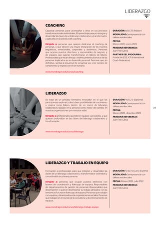 LIDERAZGO
COACHING
DURACIÓN: 60 ECTS (Máster)
MODALIDAD: Semipresencial con
talleres residenciales
FECHA:
febrero 2022 - enero 2023
PERSONA REFERENCIA:
Juan Felix Garcia
PARTNER DEL PROGRAMA:
Fundación EDE, ICF (International
Coach Federation)
Capacitar personas parar acompañar a otras en sus procesos
transformacionales individuales. El aprendizaje pasa por integrar y
desarrollarlasclavesdeunliderazgocolaborativoytransformador,
y aplicarlas en la práctica del coaching.
Dirigido a: personas que quieran dedicarse al coaching de
personas, y que deseen una mayor integración de los mundos
lingüísticos, emocionales, corporales y sistémicos. Personas
que ocupan puestos directivos y responsables de negocio y
de equipos que quieran transformarse en líderes de líderes.
Profesionales que están directa o indirectamente al servicio de las
personas implicados en su desarrollo personal. Personas que, en
definitiva, sientas la inquietud de progresar por este camino de
compromiso y respeto con el ser humano.
www.mondragon.edu/cursos/coaching
//5
LIDERAZGO
DURACIÓN: 40 ECTS (Diploma)
MODALIDAD: Semipresencial con
talleres residenciales
FECHA:
febrero 2022 - diciembre 2022
PERSONA REFERENCIA:
Juan Felix Garcia
Se trata de un proceso formativo innovador en el que los
participantes exploran y descubren posibilidades de crecimiento
y mejora como líderes dentro de un marco de liderazgo
colaborativo, basado en la persona como motor del cambio en
nuestras organizaciones y en nuestras vidas.
Dirigido a: profesionales que lideren equipos y proyectos, y que
quieran profundizar en las claves del liderazgo colaborativo y
transformador.
www.mondragon.edu/cursos/liderazgo
LIDERAZGO Y TRABAJO EN EQUIPO
DURACIÓN: 10 ECTS (Curso Experto)
MODALIDAD: Semipresencial con
talleres residenciales
FECHA: febrero 2022 - julio 2022
PERSONA REFERENCIA:
Juan Felix Garcia
Formación a profesionales para que integren y desarrollen las
claves de un liderazgo colaborativo y transformador; viviéndolo y
conociéndolo en primera persona.
Dirigido a: personas que ocupan puestos directivos con
labores de coordinación y liderazgo de equipos; Responsables
de departamentos de gestión de personas; Responsables que
desempeñen o quieran desempeñar su trabajo alineados con las
tendenciasfuturasenliderazgodeequipos;Personasquetrabajan
conequiposydinamizadoresdeorganizacionessociales;Personas
que trabajan en el mundo de la consultoría y de entrenamiento de
equipos.
www.mondragon.edu/cursos/liderazgo-trabajo-equipo
 