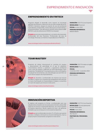 EMPRENDIMIENTO EN FINTECH
INNOVACIÓNDEPORTIVA
DURACIÓN: 10 ECTS (Curso Experto)
MODALIDAD: Presencial
FECHA: octubre 2022
PERSONA REFERENCIA:
Maitane Martin
DURACIÓN: 15 ECTS (Curso Experto)
MODALIDAD: *Se está planteando
formato 100% online
FECHA: marzo 2022
PERSONA REFERENCIA:
Alex Navarro
PARTNER DEL PROGRAMA:
WATS
Programa dirigido al desarrollo como experto en tecnología
aplicada a las finanzas y obtención de una visión amplia del sector
FINTECH. Asimismo, asegura la creación de una red profesional
especializada y el desarrollo y testeo del proyecto emprendedor o
intraemprendedor. Todo ello siendo miembro del ecosistema BBF
FINTECH, polo de referencia en FINTECH en Euskadi.
Dirigido a: personas emprendedoras o con ánimo de emprender.
Profesionales del área financiera. Profesionales del área de
tecnología. Personas con interés en especializarse en FINTECH.
El objetivo del programa es formar a profesionales para que
adquieranlascompetenciasnecesariasparaentenderydesarrollar
negocios en el sector empresarial deportivo, así como la gestión
de equipos deportivos. Siendo capaces de crear y de gestionar
entidades que se enmarquen en el ecosistema deportivo.
Dirigido a: para profesionales de entre 27 y 50 años que quieran
ahondar o redirigir su formación en el sector del Deporte, crear su
propio proyecto empresarial o progresar en este sector.
www.mondragon.edu/cursos/emprendimientofintech
www.mondragon.edu/cursos/innovaciondeportiva
TEAM MASTERY
DURACIÓN: 30ECTS(mástereninglés)
MODALIDAD: Presencial
FECHA:
noviembre 2022 - noviembre 2023
PERSONA REFERENCIA:
Aitor Lizartza
Programa de máster internacional en coaching de equipos
y asesoramiento del aprendizaje en el que se adquieren
conocimientos teóricos y prácticos y experiencia profesional
como coach de equipos cualificado por MTA (Mondragon Team
Academy)yTiimiakatemia®.Unprogramadeunañoconelobjetivo
de adquirir las herramientas y las metodologías que permiten ser
coach de los equipos de emprendimiento.
Dirigido a: docentes o profesionales de empresa que buscan
actualizar y mejorar sus competencias pedagógicas para alcanzar
un nuevo nivel basado en el aprendizaje en equipo y convertirse
en coach de equipos y/o innovar en educación.
www.mondragon.edu/cursos/teammastery
//6
EMPRENDIMIENTO E INNOVACIÓN
 