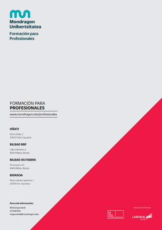 OÑATI
Ibarra Zelaia, 2
20560 Oñati, Gipuzkoa
BILBAO BBF
Calle Uribitarte, 6
48001 Bilbao, Bizkaia
BILBAO AS FABRIK
Zorrozaurre s/n
48014 Bilbao, Bizkaia
BIDASOA
Plaza Leandro Agirretxe, 1
20304 Irún, Gipuzkoa
Para más información:
Mireia Igarzabal
671440144
migarzabal@mondragon.edu
FORMACIÓN PARA
PROFESIONALES
www.mondragon.edu/profesionales
ENTIDAD PATROCINADORA
 