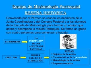 Equipo de Misionología Parroquial RESEÑA HISTÓRICA Convocada por el Párroco se reúnen los miembros de la Junta Coordinadora y del Consejo Pastoral y a los alumnos de la Escuela de Misionología para formar un equipo que anime y acompañe la misión Parroquial. Se forma un grupo con cuatro personas para comenzar a trabajar.  TEMAS : Objetivo de la misión Características de la  pre-misión Metodología de la misión. Esquema tentativo LO PRIMERO LA  FORMACIÓN  DE LOS AGENTES DE PASTORAL ABRIL 2010 PRIMER TALLER DE FORMACIÓN 