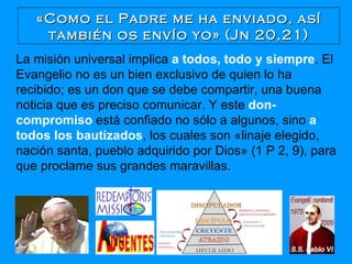 «Como el Padre me ha enviado, así también os envío yo» (Jn 20,21) La misión universal implica  a todos, todo y siempre . El Evangelio no es un bien exclusivo de quien lo ha recibido; es un don que se debe compartir, una buena noticia que es preciso comunicar. Y este  don-compromiso  está confiado no sólo a algunos, sino  a todos los bautizados , los cuales son «linaje elegido, nación santa, pueblo adquirido por Dios» (1 P 2, 9), para que proclame sus grandes maravillas. 