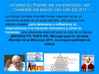 «Como el Padre me ha enviado, así también os envío yo» (Jn 20,21) La misma Jornada mundial de las misiones no es un momento aislado en el curso del año, sino que es una valiosa ocasión  para detenerse a reflexionar si respondemos a la vocación misionera y cómo lo hacemos ; una respuesta esencial para la vida de la Iglesia.  (BENEDICTO, PAPA XVI,  Mensaje para la Jornada Mundial de la Misiones 2011, Corresponsabilidad de todos) 