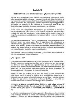 Capítulo 16
Un líder frente a las murmuraciones - ¿Renunciar? ¡Jamás!
Una de las grandes invenciones de la humanidad fue el microscopio. Quizá
usted tenga una opinión diferente y considere que la televisión, la radio o tal
vez la aeronavegación representaron avances históricos de trascendencia para
toda la humanidad. Sin embargo me reafirmo: considero un paso agigantado la
articulación del microscopio. Ha permitido a los científicos apreciar en una
dimensión mayor partículas diminutas que escapan a la visibilidad.
Ahora, vamos a la vida práctica. Hay personas que asumieron en su vida un
microscopio espiritual. ¿Por qué razón? Porque los problemas, por diminutos y
triviales que sean, los agigantan a proporciones descomunales. A partir de
insignificancias desatan verdaderas tormentas que nada le envidiarían al diluvio
universal.
Los israelitas en su salida de Egipto y, posteriormente, durante el tránsito por el
desierto, tenían su propio visor. Con él agrandaban las dificultades y,
automáticamente, generaban rechazo al obrar de Dios. No habían aprendido a
confiar en el Señor y ante el más mínimo inconveniente, desencadenaban un
huracán que sacaba a flote su condición de hombres y mujeres acostumbrados
a la esclavitud, que no querían superar esa situación.
Un pueblo así fue al que debió guiar Moisés. ¿Qué hubiera hecho usted en su
caso? Probablemente habría renunciado.
¿Y si algo sale mal?
¿Cómo identificamos que tenemos un microscopio espiritual en nuestras vidas?
Sencillo: cuando no aceptamos que algún hecho, por mínimo que sea, marque
una diferencia entre aquello que esperábamos y lo que ocurre realmente. No
olvide que los seres humanos concebimos las cosas conforme creemos que
deben ser, y si no acontecen como aspirábamos, nos asalta el desánimo, la
desesperación y el íntimo deseo de no seguir luchando.
Moisés, un líder que se forjó con el paso del tiempo y quien compartió las
expectativas que nos asaltan a usted y a mi en diferentes períodos de la
existencia, sacó al pueblo del territorio próximo al mar Rojo y cuando, después
de tres días de camino, atravesaban el desierto de Shur, se encontró con
enormes dificultades cuando no se halló agua dulce para beber.
“Entonces el pueblo murmuró contra Moisés, y dijo: ¿Qué hemos de
beber? Y Moisés clamó a Jehová, y Jehová le mostró un árbol; y lo echó
en ellas aguas, y las aguas se endulzaron, y allí los probó...”(Éxodo 15:24,
25).
La solución: no doblegarse ante la desesperación. En su desempeño ministerial
o de liderazgo, tampoco la salida a la encrucijada es volver atrás ni salir
corriendo. Un verdadero líder enfrenta los malos momentos, no con temor sino
 