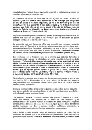 resultados ni en nuestro desenvolvimiento personal, ni en la iglesia y menos en
nuestras labores en el plano secular.
La propuesta de Abram fue separarse para no agravar las cosas. Le dijo a su
sobrino: “¿No está toda la tierra delante de ti? Yo te ruego que te apartes
de mí. Si fueres a la mano izquierda, yo iré a la derecha; y si tu a la
derecha, yo iré a la izquierda. Y alzó Lot sus ojos, y vio toda la llanura del
Jordán, que toda ella era de riego, como el huerto de Jehová, como la
tierra de Egipto en dirección de Zoar, antes que destruyese Jehová a
Sodoma y Gomorra” (versículos 9, 10).
Al patriarca le correspondió un territorio que no era halagüeño mientras que su
sobrino Lot, que no era ajeno a las ventajas que se derivaban de poder
escoger, tomó para sí las mejores vegas...
La pregunta que nos hacemos: ¿Por qué permitió que tomaran aparente
ventaja sobre él? Porque la fe de Abram, al menos en ese período de su vida,
estaba cifrada en Dios. Este siervo tenía claro que con el Señor, con su divina
ayuda, nada podría salir mal como lo señala el salmista: “Deléitate asimismo
en Jehová y él te concederá las peticiones de tu corazón”(Salmo 37:4).
Esa confianza en el Creador, que es la misma que estamos llamados a
desarrollar usted y yo, se vio reflejada en un pleno respaldo de Aquél que todo
lo puede: “Y Jehová dijo a Abram, después que Lot se apartó de él: Alza
ahora tus ojos, y mira desde el lugar donde estás hacia el norte y el sur, y
al oriente, y al occidente. Porque toda la tierra que ves, la daré a ti y a tu
descendencia para siempre. Y haré tu descendencia como el polvo de la
tierra; que si alguno puede contar el polvo de la tierra, también tu
descendencia será contada. Levántate, ve por la tierra a lo largo de ella y
a su ancho; porque a ti la daré” (Génesis 13:15-17).
Si de algo tenemos que asegurarnos es de que caminemos por la senda que
nos trazó el Señor. Al movernos en el centro mismo de Su voluntad, tenemos
asegurada la victoria. Apartarnos de ese camino para hacer las cosas a nuestra
manera, traerá problemas.
Siempre he imaginado a Dios como un padre que advierte a su hijo pequeño –
que somos usted y yo cuando estamos creciendo espiritualmente y en la fe—
sobre los peligros de jugar con fuego.
“Es peligroso”, advierte con calma. Pero su hijo, queriendo conocer el por qué,
mete sus manos –por ejemplo—en la llama de una veladora. ¿Las
consecuencias? Se quema. Aunque el incidente no pase a mayores, paga las
consecuencias de hacer las cosas a su manera. Igual quienes dejan de lado las
pautas marcadas por Dios y quieren resolver problemas, dificultades y
circunstancias inesperadas conforme a sus propias capacidades.
Como habrá podido apreciar hasta el momento, Abram –a quien Dios le
cambiaría el nombre por el de Abraham—es presentado como uno de los
grandes héroes de la fe: “Por la fe Abraham, siendo llamado, obedeció para
 