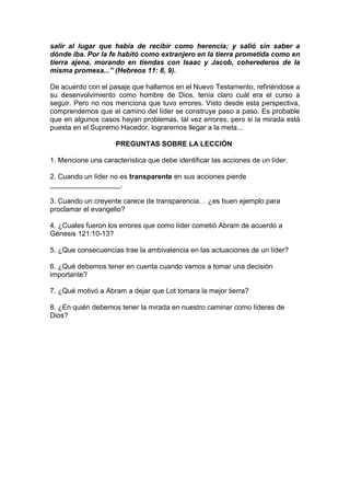 salir al lugar que había de recibir como herencia; y salió sin saber a
dónde iba. Por la fe habitó como extranjero en la tierra prometida como en
tierra ajena, morando en tiendas con Isaac y Jacob, coherederos de la
misma promesa...” (Hebreos 11: 8, 9).
De acuerdo con el pasaje que hallamos en el Nuevo Testamento, refiriéndose a
su desenvolvimiento como hombre de Dios, tenía claro cuál era el curso a
seguir. Pero no nos menciona que tuvo errores. Visto desde esta perspectiva,
comprendemos que el camino del líder se construye paso a paso. Es probable
que en algunos casos hayan problemas, tal vez errores, pero si la mirada está
puesta en el Supremo Hacedor, lograremos llegar a la meta...
PREGUNTAS SOBRE LA LECCIÓN
1. Mencione una característica que debe identificar las acciones de un líder.
2. Cuando un líder no es transparente en sus acciones pierde
__________________.
3. Cuando un creyente carece de transparencia… ¿es buen ejemplo para
proclamar el evangelio?
4. ¿Cuales fueron los errores que como líder cometió Abram de acuerdo a
Génesis 121:10-13?
5. ¿Que consecuencias trae la ambivalencia en las actuaciones de un líder?
6. ¿Qué debemos tener en cuenta cuando vamos a tomar una decisión
importante?
7. ¿Qué motivó a Abram a dejar que Lot tomara la mejor tierra?
8. ¿En quién debemos tener la mirada en nuestro caminar como líderes de
Dios?
 