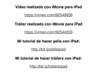 Vídeo realizado con iMovie para iPad
https://vimeo.com/92549938
Tráiler realizado con iMovie para iPad
https://vimeo.com/92544303
Mi tutorial de hacer pelis con iPad:
http://bit.ly/pelisipad
Mi tutorial de hacer tráilers con iPad:
http://bit.ly/trailersipad
 