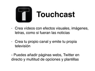 Touchcast
- Crea vídeos con efectos visuales, imágenes,
letras, como si fueran las noticias
- Crea tu propio canal y emite tu propia
televisión
- Puedes añadir páginas webs, Twitter en
directo y multitud de opciones y plantillas
 