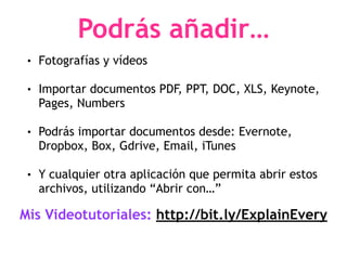 Podrás añadir…
• Fotografías y vídeos
• Importar documentos PDF, PPT, DOC, XLS, Keynote,
Pages, Numbers
• Podrás importar documentos desde: Evernote,
Dropbox, Box, Gdrive, Email, iTunes
• Y cualquier otra aplicación que permita abrir estos
archivos, utilizando “Abrir con…”
Mis Videotutoriales: http://bit.ly/ExplainEvery
 