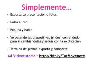 Simplemente…
• Exporta tu presentación o fotos
• Pulsa al rec
• Explica y habla
• Ve pasando las diapositivas (slides) con el dedo
para ir cambiándolas y seguir con la explicación
• Termina de grabar, exporta y comparte
Mi Videotutorial: http://bit.ly/TutMovenote
 