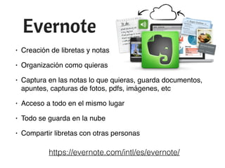 • Creación de libretas y notas
• Organización como quieras
• Captura en las notas lo que quieras, guarda documentos,
apuntes, capturas de fotos, pdfs, imágenes, etc
• Acceso a todo en el mismo lugar
• Todo se guarda en la nube
• Compartir libretas con otras personas
https://evernote.com/intl/es/evernote/
 