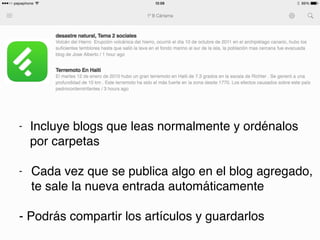 - Incluye blogs que leas normalmente y ordénalos
por carpetas
- Cada vez que se publica algo en el blog agregado,
te sale la nueva entrada automáticamente
- Podrás compartir los artículos y guardarlos
 