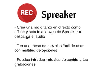 - Crea una radio tanto en directo como
ofﬂine y súbelo a la web de Spreaker o
descarga el audio
- Ten una mesa de mezclas fácil de usar,
con multitud de opciones
- Puedes introducir efectos de sonido a tus
grabaciones
 