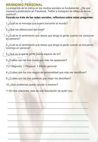 BRANDING PERSONAL 	
  
La presencia de tu marca en los medios sociales es fundamental. ¿De qué
manera tu publicación en Facebook, Twitter e Instagram te refleja de forma
positiva? 	
  
Cuando se trata de las redes sociales, reflexiona sobre estas preguntas:
	
  
1. ¿Cuál es el mensaje que quiero transmitir al mundo?
2. ¿Qué me diferenciará del resto?
3. ¿Cuál es el sentimiento que deseo que tenga la gente cuando me conozcan
en persona?
4. ¿Cuál es el sentimiento que deseo que tenga la gente cuando se encuentra
conmigo en persona?
5. ¿Qué es lo que la gente puede esperar de mí?
6. ¿Cuáles son las tres cosas que más me apasionan?
7. (1 Negocios, 1 Personal, 1 Interés general)
8. ¿Cuáles son los tres rasgos de personalidad que más me identifican?
9. ¿Cuáles son las tres palabras que mejor me describen?
10. ¿Qué problemas puedo ayudar a resolver?
11. En dos oraciones, esta es una descripción de quién soy:
-­‐-­‐-­‐-­‐-­‐-­‐-­‐-­‐-­‐-­‐-­‐-­‐-­‐-­‐-­‐-­‐-­‐-­‐-­‐-­‐-­‐-­‐-­‐-­‐-­‐-­‐-­‐-­‐-­‐-­‐-­‐-­‐-­‐-­‐-­‐-­‐-­‐-­‐-­‐-­‐-­‐-­‐-­‐-­‐-­‐-­‐-­‐-­‐-­‐-­‐-­‐-­‐-­‐-­‐-­‐-­‐-­‐-­‐-­‐-­‐-­‐-­‐-­‐-­‐-­‐-­‐-­‐-­‐-­‐-­‐-­‐-­‐-­‐-­‐-­‐-­‐-­‐-­‐-­‐-­‐-­‐-­‐-­‐-­‐-­‐-­‐-­‐-­‐-­‐-­‐-­‐-­‐-­‐-­‐-­‐-­‐-­‐-­‐-­‐-­‐-­‐-­‐-­‐-­‐	
  
	
  
-­‐-­‐-­‐-­‐-­‐-­‐-­‐-­‐-­‐-­‐-­‐-­‐-­‐-­‐-­‐-­‐-­‐-­‐-­‐-­‐-­‐-­‐-­‐-­‐-­‐-­‐-­‐-­‐-­‐-­‐-­‐-­‐-­‐-­‐-­‐-­‐-­‐-­‐-­‐-­‐-­‐-­‐-­‐-­‐-­‐-­‐-­‐-­‐-­‐-­‐-­‐-­‐-­‐-­‐-­‐-­‐-­‐-­‐-­‐-­‐-­‐-­‐-­‐-­‐-­‐-­‐-­‐-­‐-­‐-­‐-­‐-­‐-­‐-­‐-­‐-­‐-­‐-­‐-­‐-­‐-­‐-­‐-­‐-­‐-­‐-­‐-­‐-­‐-­‐-­‐-­‐-­‐-­‐-­‐-­‐-­‐-­‐-­‐-­‐-­‐-­‐-­‐-­‐-­‐	
  
	
  
-­‐-­‐-­‐-­‐-­‐-­‐-­‐-­‐-­‐-­‐-­‐-­‐-­‐-­‐-­‐-­‐-­‐-­‐-­‐-­‐-­‐-­‐-­‐-­‐-­‐-­‐-­‐-­‐-­‐-­‐-­‐-­‐-­‐-­‐-­‐-­‐-­‐-­‐-­‐-­‐-­‐-­‐-­‐-­‐-­‐-­‐-­‐-­‐-­‐-­‐-­‐-­‐-­‐-­‐-­‐-­‐-­‐-­‐-­‐-­‐-­‐-­‐-­‐-­‐-­‐-­‐-­‐-­‐-­‐-­‐-­‐-­‐-­‐-­‐-­‐-­‐-­‐-­‐-­‐-­‐-­‐-­‐-­‐-­‐-­‐-­‐-­‐-­‐-­‐-­‐-­‐-­‐-­‐-­‐-­‐-­‐-­‐-­‐-­‐-­‐-­‐-­‐-­‐-­‐	
  
	
  
-­‐-­‐-­‐-­‐-­‐-­‐-­‐-­‐-­‐-­‐-­‐-­‐-­‐-­‐-­‐-­‐-­‐-­‐-­‐-­‐-­‐-­‐-­‐-­‐-­‐-­‐-­‐-­‐-­‐-­‐-­‐-­‐-­‐-­‐-­‐-­‐-­‐-­‐-­‐-­‐-­‐-­‐-­‐-­‐-­‐-­‐-­‐-­‐-­‐-­‐-­‐-­‐-­‐-­‐-­‐-­‐-­‐-­‐-­‐-­‐-­‐-­‐-­‐-­‐-­‐-­‐-­‐-­‐-­‐-­‐-­‐-­‐-­‐-­‐-­‐-­‐-­‐-­‐-­‐-­‐-­‐-­‐-­‐-­‐-­‐-­‐-­‐-­‐-­‐-­‐-­‐-­‐-­‐-­‐-­‐-­‐-­‐-­‐-­‐-­‐-­‐-­‐-­‐-­‐	
  
	
  
-­‐-­‐-­‐-­‐-­‐-­‐-­‐-­‐-­‐-­‐-­‐-­‐-­‐-­‐-­‐-­‐-­‐-­‐-­‐-­‐-­‐-­‐-­‐-­‐-­‐-­‐-­‐-­‐-­‐-­‐-­‐-­‐-­‐-­‐-­‐-­‐-­‐-­‐-­‐-­‐-­‐-­‐-­‐-­‐-­‐-­‐-­‐-­‐-­‐-­‐-­‐-­‐-­‐-­‐-­‐-­‐-­‐-­‐-­‐-­‐-­‐-­‐-­‐-­‐-­‐-­‐-­‐-­‐-­‐-­‐-­‐-­‐-­‐-­‐-­‐-­‐-­‐-­‐-­‐-­‐-­‐-­‐-­‐-­‐-­‐-­‐-­‐-­‐-­‐-­‐-­‐-­‐-­‐-­‐-­‐-­‐-­‐-­‐-­‐-­‐-­‐-­‐-­‐-­‐	
  
	
  
-­‐-­‐-­‐-­‐-­‐-­‐-­‐-­‐-­‐-­‐-­‐-­‐-­‐-­‐-­‐-­‐-­‐-­‐-­‐-­‐-­‐-­‐-­‐-­‐-­‐-­‐-­‐-­‐-­‐-­‐-­‐-­‐-­‐-­‐-­‐-­‐-­‐-­‐-­‐-­‐-­‐-­‐-­‐-­‐-­‐-­‐-­‐-­‐-­‐-­‐-­‐-­‐-­‐-­‐-­‐-­‐-­‐-­‐-­‐-­‐-­‐-­‐-­‐-­‐-­‐-­‐-­‐-­‐-­‐-­‐-­‐-­‐-­‐-­‐-­‐-­‐-­‐-­‐-­‐-­‐-­‐-­‐-­‐-­‐-­‐-­‐-­‐-­‐-­‐-­‐-­‐-­‐-­‐-­‐-­‐-­‐-­‐-­‐-­‐-­‐-­‐-­‐-­‐-­‐	
  
	
  
-­‐-­‐-­‐-­‐-­‐-­‐-­‐-­‐-­‐-­‐-­‐-­‐-­‐-­‐-­‐-­‐-­‐-­‐-­‐-­‐-­‐-­‐-­‐-­‐-­‐-­‐-­‐-­‐-­‐-­‐-­‐-­‐-­‐-­‐-­‐-­‐-­‐-­‐-­‐-­‐-­‐-­‐-­‐-­‐-­‐-­‐-­‐-­‐-­‐-­‐-­‐-­‐-­‐-­‐-­‐-­‐-­‐-­‐-­‐-­‐-­‐-­‐-­‐-­‐-­‐-­‐-­‐-­‐-­‐-­‐-­‐-­‐-­‐-­‐-­‐-­‐-­‐-­‐-­‐-­‐-­‐-­‐-­‐-­‐-­‐-­‐-­‐-­‐-­‐-­‐-­‐-­‐-­‐-­‐-­‐-­‐-­‐-­‐-­‐-­‐-­‐-­‐-­‐-­‐-­‐	
  
 