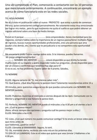 Una	
  vez	
  completado	
  el	
  Plan,	
  comenzarás	
  a	
  contactarte	
  con	
  las	
  10	
  personas	
  
que	
  mencionaste	
  anteriormente.	
  A	
  con4nuación,	
  encontrarás	
  un	
  ejemplo	
  
acerca	
  de	
  cómo	
  funcionaría	
  esto	
  en	
  las	
  redes	
  sociales.	
  
	
  
TÚ:	
  HOLA	
  NOMBRE	
  
No	
  sé	
  si	
  viste	
  mi	
  publicación	
  sobre	
  el	
  nuevo	
  	
  PROYECTO	
  	
  que	
  estoy	
  a	
  punto	
  de	
  comenzar.	
  
Por	
  eso,	
  quise	
  contactarme	
  con4go	
  personalmente.	
  No	
  solamente	
  estoy	
  muy	
  emocionado	
  
por	
  lograr	
  mis	
  metas	
  ,	
  pero	
  lo	
  que	
  realmente	
  me	
  quita	
  el	
  sueño	
  es	
  que	
  podré	
  obtener	
  un	
  
ingreso	
  adicional	
  sobre	
  una	
  base	
  de	
  medio	
  4empo.	
  
	
  
Pensé	
  en	
  4	
  porque	
  ...................................	
  (eres	
  emprendedor,	
  4enes	
  mentalidad	
  para	
  los	
  
negocios,	
  siempre	
  hablas	
  sobre	
  la	
  importancia	
  de	
  un	
  ingreso	
  pasivo/tener	
  múl4ples	
  ﬂujos	
  
de	
  ingresos,	
  buscas	
  nuevas	
  oportunidades	
  profesionales,	
  eres	
  una	
  persona	
  que	
  ama	
  
ayudar	
  a	
  los	
  demás,	
  etc.)	
  Siento	
  que	
  te	
  perjudicaría	
  si	
  no	
  compar4era	
  esta	
  oportunidad	
  
con4go.	
  
	
  
Me	
  encantaría	
  poder	
  hablar	
  con4go	
  sobre	
  esto.	
  Si	
  te	
  interesa,	
  puedes	
  llamarme.	
  
	
  Mi	
  mejor	
  amigo/socio/mentor	
  
..............	
  NOMBRE	
  DEL	
  MENTOR	
  ..............	
  estará	
  disponible	
  ya	
  que	
  él/ella	
  ha	
  tenido	
  
mucho	
  éxito	
  en	
  su	
  negocio	
  y	
  podrá	
  responder	
  todas	
  tus	
  preguntas.	
  ¿Estás	
  disponible	
  para	
  
dar	
  un	
  vistazo	
  y	
  conﬁrmes	
  que	
  tenemos/hay	
  algo	
  para	
  4?	
  
Si	
  no	
  es	
  así,	
  no	
  hay	
  problema.	
  Espero	
  saber	
  de	
  4	
  pronto.	
  Saludos,	
  
	
  
TU	
  NOMBRE	
  
	
  
ELLOS:	
  Alguna	
  variante	
  de	
  “Sí,	
  me	
  interesa	
  saber	
  más”.	
  
TÚ:	
  Qué	
  bueno.	
  ¿Qué	
  días/horarios	
  te	
  parecen	
  bien?	
  Solamente	
  necesitaremos	
  entre	
  15	
  y	
  
20	
  minutos,	
  pero	
  queremos	
  asegurarnos	
  de	
  que	
  puedas	
  comunicarte	
  con	
  NOMBRE	
  DEL	
  
MENTOR	
  también.	
  
	
  
ELLOS:	
  Podemos	
  reunirnos	
  el	
  miércoles	
  o	
  viernes	
  después	
  de	
  las	
  4pm.	
  Comunícate	
  con	
  tu	
  
Mentor	
  y	
  pregúntale	
  si	
  ese	
  horario	
  le	
  parece	
  bien.	
  
	
  
TÚ:	
  Perfecto,	
  NOMBRE	
  DEL	
  MENTOR	
  puede	
  el	
  miércoles	
  a	
  las	
  4:30	
  pm	
  o	
  el	
  viernes	
  a	
  las	
  6	
  
pm.	
  ¿Cuál	
  te	
  parece	
  mejor?	
  
(Nota:	
  ofrece	
  siempre	
  dos	
  opciones	
  y	
  pregunta	
  cuál	
  les	
  parece	
  mejor	
  a	
  ellos.)	
  
ELLOS:	
  Miércoles	
  a	
  las	
  4:30.	
  
	
  
TÚ:	
  Listo.	
  ¿Con	
  qué	
  número	
  me	
  puedo	
  comunicar	
  con4go?	
  Si	
  te	
  envío	
  un	
  breve	
  video	
  para	
  
que	
  mires	
  antes	
  de	
  
que	
  hablemos,	
  ¿podrías	
  verlo?	
  
ELLOS:	
  Llámame	
  al	
  0000000000.	
  Seguro,	
  lo	
  veré.	
  
TÚ:	
  Ok,	
  mantente	
  alerta,	
  recibirás	
  una	
  nota	
  mía	
  en	
  los	
  próximos	
  días.	
  
TÚ	
  (DÍA	
  DE	
  LA	
  LLAMADA):	
  Este	
  es	
  el	
  video	
  que	
  quiero	
  que	
  veas	
  (enviar	
  )	
  Hablamos	
  a	
  las	
  
4:30	
  pm.	
  
 
