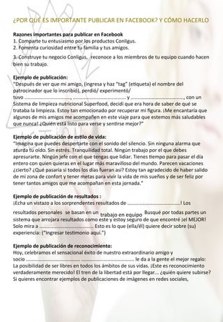 ¿POR	
  QUÉ	
  ES	
  IMPORTANTE	
  PUBLICAR	
  EN	
  FACEBOOK?	
  Y	
  CÓMO	
  HACERLO	
  
	
  
Razones	
  importantes	
  para	
  publicar	
  en	
  Facebook	
  
1.	
  Comparte	
  tu	
  entusiasmo	
  por	
  los	
  productos	
  Conligus.	
  
2.	
  Fomenta	
  curiosidad	
  entre	
  tu	
  familia	
  y	
  tus	
  amigos.	
  
3.	
  Construye	
  tu	
  negocio	
  Conligus,	
  	
  reconoce	
  a	
  los	
  miembros	
  de	
  tu	
  equipo	
  cuando	
  hacen	
  
bien	
  su	
  trabajo.	
  
	
  
Ejemplo	
  de	
  publicación:	
  
“Después	
  de	
  ver	
  que	
  mi	
  amigo,	
  (ingresa	
  y	
  haz	
  “tag”	
  (e4queta)	
  el	
  nombre	
  del	
  
patrocinador	
  que	
  lo	
  inscribió),	
  perdió/	
  experimentó/
tuvo	
  .................................,	
  ......................................	
  y	
  ......................................,	
  con	
  un	
  
Sistema	
  de	
  limpieza	
  nutricional	
  Superfood,	
  decidí	
  que	
  era	
  hora	
  de	
  saber	
  de	
  qué	
  se	
  
trataba	
  la	
  limpieza.	
  Estoy	
  tan	
  emocionado	
  por	
  recuperar	
  mi	
  ﬁgura.	
  ¡Me	
  encantaría	
  que	
  
algunos	
  de	
  mis	
  amigos	
  me	
  acompañen	
  en	
  este	
  viaje	
  para	
  que	
  estemos	
  más	
  saludables	
  
que	
  nunca!	
  ¿Quién	
  está	
  listo	
  para	
  verse	
  y	
  sen4rse	
  mejor?”	
  
	
  
Ejemplo	
  de	
  publicación	
  de	
  esOlo	
  de	
  vida:	
  
“Imagina	
  que	
  puedes	
  despertarte	
  con	
  el	
  sonido	
  del	
  silencio.	
  Sin	
  ninguna	
  alarma	
  que	
  
aturda	
  tu	
  oído.	
  Sin	
  estrés.	
  Tranquilidad	
  total.	
  Ningún	
  trabajo	
  por	
  el	
  que	
  debes	
  
apresurarte.	
  Ningún	
  jefe	
  con	
  el	
  que	
  tengas	
  que	
  lidiar.	
  Tienes	
  4empo	
  para	
  pasar	
  el	
  día	
  
entero	
  con	
  quien	
  quieras	
  en	
  el	
  lugar	
  más	
  maravilloso	
  del	
  mundo.	
  Parecen	
  vacaciones	
  
¿cierto?	
  ¿Qué	
  pasaría	
  si	
  todos	
  los	
  días	
  fueran	
  así?	
  Estoy	
  tan	
  agradecido	
  de	
  haber	
  salido	
  
de	
  mi	
  zona	
  de	
  confort	
  y	
  tener	
  metas	
  para	
  vivir	
  la	
  vida	
  de	
  mis	
  sueños	
  y	
  de	
  ser	
  feliz	
  por	
  
tener	
  tantos	
  amigos	
  que	
  me	
  acompañan	
  en	
  esta	
  jornada.”	
  
	
  
Ejemplo	
  de	
  publicación	
  de	
  resultados	
  :	
  
¡Echa	
  un	
  vistazo	
  a	
  los	
  sorprendentes	
  resultados	
  de	
  ......................................!	
  Los	
  
resultados	
  personales	
  	
  se	
  basan	
  en	
  un	
  trabajo	
  en	
  equipo	
  	
  Busqué	
  por	
  todas	
  partes	
  un	
  
sistema	
  que	
  arrojara	
  resultados	
  como	
  este	
  y	
  estoy	
  seguro	
  de	
  que	
  encontré	
  ¡el	
  MEJOR!	
  
Solo	
  mira	
  a	
  .......................................	
  Esto	
  es	
  lo	
  que	
  (ella/él)	
  quiere	
  decir	
  sobre	
  (su)	
  
experiencia:	
  (“Ingresar	
  tes4monio	
  aquí.”)	
  
	
  
Ejemplo	
  de	
  publicación	
  de	
  reconocimiento:	
  
Hoy,	
  celebramos	
  el	
  sensacional	
  éxito	
  de	
  nuestro	
  extraordinario	
  amigo	
  y	
  
socio	
  .......................................	
  ......................................	
  le	
  da	
  a	
  la	
  gente	
  el	
  mejor	
  regalo:	
  
La	
  posibilidad	
  de	
  ser	
  libres	
  en	
  todos	
  los	
  ámbitos	
  de	
  sus	
  vidas.	
  ¡Este	
  es	
  reconocimiento	
  
verdaderamente	
  merecido!	
  El	
  tren	
  de	
  la	
  libertad	
  está	
  por	
  llegar...	
  ¿quién	
  quiere	
  subirse?	
  
Si	
  quieres	
  encontrar	
  ejemplos	
  de	
  publicaciones	
  de	
  imágenes	
  en	
  redes	
  sociales,	
  	
  
 