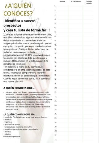  ¿A	
  QUIÉN	
  	
  	
  	
  	
  	
  
CONOCES?	
  
¡IdenOﬁca	
  a	
  nuevos	
  
prospectos	
  
y	
  crea	
  tu	
  lista	
  de	
  forma	
  fácil!	
  
¿Conoces	
  a	
  alguien	
  que	
  necesite	
  una	
  mejor	
  vida,	
  
más	
  libertad	
  o	
  incluso	
  algo	
  más	
  de	
  dinero?	
  Estos	
  
datos	
  te	
  ayudarán	
  a	
  crear	
  tu	
  lista	
  inicial	
  de	
  
amigos	
  principales,	
  contactos	
  de	
  negocio	
  y	
  otros	
  
con	
  quien	
  compar4r	
  ,	
  para	
  que	
  puedas	
  impulsar	
  
tu	
  negocio	
  con	
  Conligus.	
  Debes	
  saber	
  que,	
  de	
  
todas	
  las	
  personas	
  que	
  contactes,	
  
aproximadamente	
  el	
  10-­‐20%	
  se	
  conver4rán	
  en	
  
tus	
  socios	
  con	
  IConligus.	
  Esto	
  signiﬁca	
  que	
  si	
  
incluyes	
  100	
  nombres	
  en	
  la	
  lista,	
  ¡unas	
  10-­‐20	
  
personas	
  se	
  te	
  unirán!	
  
Ten	
  esta	
  lista	
  a	
  mano	
  en	
  tu	
  escritorio,	
  el	
  
refrigerador	
  o	
  en	
  otro	
  lugar	
  destacado;	
  de	
  esta	
  
forma,	
  recordarás	
  compar4r	
  esta	
  increíble	
  
oportunidad	
  con	
  las	
  personas	
  que	
  te	
  importan.	
  
Cuando	
  hayas	
  terminado	
  con	
  tu	
  lista,	
  comienza	
  
una	
  nueva.	
  ¡Es	
  fácil!	
  
	
  
A	
  QUIÉN	
  CONOCES	
  QUE…	
  
-­‐  	
  desean	
  ganar	
  más	
  dinero	
  	
  -­‐	
  sean	
  campeones	
  -­‐	
  	
  están	
  
mo4vadas	
  -­‐	
  son	
  entusiastas	
  -­‐	
  son	
  emprendedoras	
  -­‐son	
  
organizadas	
  -­‐	
  son	
  carismá4cas	
  hablando	
  por	
  teléfono	
  	
  
4enen	
  deseo	
  e	
  impulso	
  -­‐saben	
  llevarse	
  bien	
  con	
  la	
  gente	
  	
  
-­‐  son	
  buenas	
  trabajadoras	
  en	
  equipo	
  	
  -­‐4enen	
  carácter	
  e	
  
integridad	
  -­‐	
  	
  son	
  de	
  conﬁanza	
  -­‐	
  son	
  diver4das	
  y	
  
amistosas	
  -­‐	
  son	
  hábiles	
  con	
  la	
  computadora	
  e	
  Internet	
  	
  
aman	
  los	
  retos	
  	
  
¿A	
  QUIÉN	
  CONOCES	
  QUE	
  SEA...	
  	
  
-­‐	
  vendedor	
  /	
  trabajador	
  en	
  la	
  red	
  o	
  de	
  ventas	
  directas	
  	
  
-­‐	
  maestro	
  	
  
-­‐	
  ingeniero	
  	
  
-­‐	
  personal	
  de	
  ventas	
  	
  
-­‐	
  terapeuta	
  de	
  medicina	
  alterna4va	
  	
  
-­‐	
  nutricionista	
  -­‐	
  quiroprác4co	
  -­‐	
  veterinario	
  
-­‐	
  den4sta	
  	
  
-­‐	
  médico	
  	
  
entrenador	
  personal	
  
	
  
 