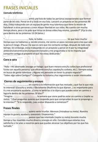 FRASES	
  INICIALES	
  
Llamada	
  telefónica	
  
	
  
“......................................,	
  armé	
  una	
  lista	
  de	
  todas	
  las	
  personas	
  excepcionales	
  que	
  forman	
  
parte	
  de	
  mi	
  vida.	
  Pensé	
  en	
  4	
  y	
  estás	
  en	
  esa	
  lista.	
  Lanzaré	
  un	
  proyecto	
  en	
  los	
  próximos	
  90	
  
días.	
  Estoy	
  trabajando	
  con	
  un	
  equipo	
  de	
  gente	
  muy	
  talentosa	
  que	
  4ene	
  la	
  misión	
  de	
  
fortalecer	
  a	
  otras	
  personas	
  y	
  crear	
  mayor	
  libertad	
  en	
  sus	
  vidas.	
  No	
  cuento	
  con	
  mucho	
  
4empo	
  ahora,	
  pero	
  si	
  te	
  pido	
  que	
  mires	
  un	
  breve	
  video	
  hoy	
  mismo,	
  ¿puedes?”	
  (Fija	
  la	
  cita	
  
para	
  dentro	
  de	
  las	
  próximas	
  12-­‐24	
  horas.)	
  
	
  
“......................................,	
  hola,	
  te	
  habla	
  ......................................	
  .	
  Sé	
  que	
  hace	
  mucho	
  
4empo	
  que	
  no	
  hablamos	
  y,	
  siendo	
  sincero,	
  me	
  siento	
  un	
  poco	
  nervioso	
  pero	
  creo	
  que	
  vale	
  
la	
  pena	
  el	
  riesgo.	
  (Pausa.)	
  Se	
  que	
  es	
  raro	
  que	
  me	
  contacte	
  con4go,	
  después	
  de	
  todo	
  este	
  
4empo.	
  Sin	
  embargo,	
  estoy	
  trabajando	
  en	
  un	
  proyecto	
  y	
  pensé	
  en	
  4	
  por	
  tu	
  integridad/
ambición/concentración/compasión/corazón	
  y	
  me	
  preguntaba	
  si	
  no	
  te	
  importa	
  que	
  
comparte	
  con4go	
  el	
  proyecto	
  al	
  que	
  me	
  estoy	
  dedicando.”	
  
	
  
Cara	
  a	
  cara	
  
	
  
“Hola	
  –	
  He	
  observado	
  (escoge	
  un	
  halago:	
  que	
  buen	
  mesero	
  eres/tu	
  collar/que	
  profesional	
  
fuiste	
  con	
  aquella	
  persona/	
  que	
  eﬁciente	
  eres/tus	
  zapatos/tu	
  corbata,	
  etc.).	
  Siempre	
  estoy	
  
en	
  busca	
  de	
  gente	
  talentosa.	
  ¿Alguna	
  vez	
  pensaste	
  en	
  tener	
  tu	
  propio	
  negocio?”	
  
“Sabes	
  algo	
  sobre	
  Conligus?”	
  Comparte	
  tu	
  historia	
  y	
  haz	
  seguimiento	
  si	
  están	
  interesados.	
  
	
  
	
  Cierres	
  de	
  seguimiento	
  y	
  ensayo	
  
“......................................,	
  en	
  cuanto	
  a	
  la	
  información	
  que	
  has	
  revisado,	
  ¿qué	
  fue	
  lo	
  que	
  más	
  
te	
  interesó?	
  (Escucha	
  y	
  anota.)	
  Obviamente	
  (Reaﬁrma	
  lo	
  que	
  dijeron...)	
  es	
  importante	
  para	
  
4	
  y	
  me	
  encantaría	
  ayudarte.	
  ¿Cómo	
  te	
  sen4rías	
  si	
  te	
  dijera	
  que	
  puedes	
  estar	
  en	
  camino	
  a	
  
lograrlo	
  dentro	
  de	
  los	
  próximos	
  30	
  días?”	
  
“Imagina	
  ......................................,	
  la	
  semana	
  que	
  viene	
  podrías	
  estar	
  en	
  camino	
  a	
  (repite	
  su	
  
meta).	
  “¿Qué	
  preguntas	
  quieres	
  que	
  responda	
  para	
  que	
  compruebes	
  lo	
  que	
  te	
  propongo	
  y	
  
lo	
  intentes?”	
  “Si	
  lo	
  respondo,	
  ¿vas	
  a	
  estar	
  dispuesto	
  a	
  comenzar?”	
  
	
  
Frases	
  ﬁnales	
  
“......................................,	
  quiero	
  verte	
  triunfar.	
  Mereces	
  (introduce	
  su	
  meta).	
  Nuestro	
  
equipo	
  te	
  guiará,	
  ayudará	
  y	
  asesorará.	
  Empecemos.”	
  
“......................................,	
  parece	
  que	
  has	
  intentado	
  (repite	
  su	
  meta)	
  durante	
  mucho	
  
4empo	
  y	
  has	
  inver4do	
  mucho	
  dinero	
  y	
  energía	
  en	
  ello.	
  Considero	
  que	
  estarías	
  muy	
  
sa4sfecho	
  si	
  te	
  unes	
  a	
  nosotros	
  para	
  que	
  puedas	
  alcanzar	
  tus	
  obje4vos	
  por	
  los	
  que	
  has	
  
luchado.”	
  
 