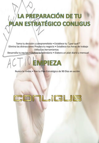  
	
  	
  
	
  	
  	
  	
  	
  	
  	
  	
  	
  	
  	
  	
  	
  	
  	
  	
  	
  	
  	
  	
  	
  	
  Toma	
  tu	
  decisión	
  y	
  comprométete	
  •	
  Establece	
  tu	
  “¿por	
  qué?”	
  
	
  	
  	
  	
  	
  	
  	
  	
  	
  Elimina	
  las	
  distracciones	
  Prepara	
  tu	
  negocio	
  •	
  Establece	
  tus	
  horas	
  de	
  trabajo	
  	
  	
  
	
  	
  	
  	
  	
  	
  	
  	
  	
  	
  	
  	
  	
  	
  	
  	
  	
  	
  	
  	
  	
  	
  	
  	
  	
  	
  	
  	
  	
  	
  	
  	
  	
  	
  	
  	
  	
  	
  	
  	
  	
  	
  	
  	
  	
  	
  	
  	
  	
  	
  	
  	
  	
  U4liza	
  las	
  herramientas	
  
	
  	
  	
  	
  	
  	
  	
  Desarrolla	
  tu	
  equipo	
  •	
  Deﬁne	
  tu	
  calendario	
  •	
  Elabora	
  un	
  plan	
  diario	
  y	
  mensual	
  
	
  
	
  
	
  
	
  
	
  
	
  	
  	
  	
  	
  	
  	
  	
  	
  	
  	
  	
  	
  	
  	
  	
  	
  	
  	
  	
  Nunca	
  te	
  rindas	
  •	
  Pon	
  tu	
  Plan	
  Estratégico	
  de	
  90	
  Días	
  en	
  acción	
  
	
  
 