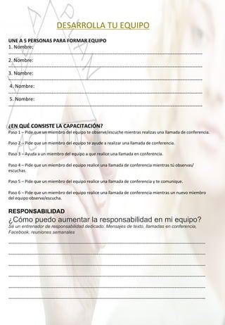  	
  	
  	
  	
  	
  	
  	
  	
  	
  	
  	
  	
  	
  	
  	
  	
  	
  	
  	
  	
  	
  	
  	
  	
  	
  	
  DESARROLLA	
  TU	
  EQUIPO	
  
	
  
UNE	
  A	
  5	
  PERSONAS	
  PARA	
  FORMAR	
  EQUIPO	
  	
  
1.	
  Nombre:	
  
-­‐-­‐-­‐-­‐-­‐-­‐-­‐-­‐-­‐-­‐-­‐-­‐-­‐-­‐-­‐-­‐-­‐-­‐-­‐-­‐-­‐-­‐-­‐-­‐-­‐-­‐-­‐-­‐-­‐-­‐-­‐-­‐-­‐-­‐-­‐-­‐-­‐-­‐-­‐-­‐-­‐-­‐-­‐-­‐-­‐-­‐-­‐-­‐-­‐-­‐-­‐-­‐-­‐-­‐-­‐-­‐-­‐-­‐-­‐-­‐-­‐-­‐-­‐-­‐-­‐-­‐-­‐-­‐-­‐-­‐-­‐-­‐-­‐-­‐-­‐-­‐-­‐-­‐-­‐-­‐-­‐-­‐-­‐-­‐-­‐-­‐-­‐-­‐-­‐-­‐-­‐-­‐-­‐-­‐-­‐-­‐-­‐-­‐-­‐-­‐-­‐-­‐-­‐-­‐-­‐-­‐-­‐-­‐-­‐-­‐-­‐-­‐-­‐-­‐-­‐-­‐-­‐	
  
2.	
  Nombre:	
  	
  
-­‐-­‐-­‐-­‐-­‐-­‐-­‐-­‐-­‐-­‐-­‐-­‐-­‐-­‐-­‐-­‐-­‐-­‐-­‐-­‐-­‐-­‐-­‐-­‐-­‐-­‐-­‐-­‐-­‐-­‐-­‐-­‐-­‐-­‐-­‐-­‐-­‐-­‐-­‐-­‐-­‐-­‐-­‐-­‐-­‐-­‐-­‐-­‐-­‐-­‐-­‐-­‐-­‐-­‐-­‐-­‐-­‐-­‐-­‐-­‐-­‐-­‐-­‐-­‐-­‐-­‐-­‐-­‐-­‐-­‐-­‐-­‐-­‐-­‐-­‐-­‐-­‐-­‐-­‐-­‐-­‐-­‐-­‐-­‐-­‐-­‐-­‐-­‐-­‐-­‐-­‐-­‐-­‐-­‐-­‐-­‐-­‐-­‐-­‐-­‐-­‐-­‐-­‐-­‐-­‐-­‐-­‐-­‐-­‐-­‐-­‐-­‐-­‐-­‐-­‐-­‐-­‐	
  
3.	
  Nombre:	
  
-­‐-­‐-­‐-­‐-­‐-­‐-­‐-­‐-­‐-­‐-­‐-­‐-­‐-­‐-­‐-­‐-­‐-­‐-­‐-­‐-­‐-­‐-­‐-­‐-­‐-­‐-­‐-­‐-­‐-­‐-­‐-­‐-­‐-­‐-­‐-­‐-­‐-­‐-­‐-­‐-­‐-­‐-­‐-­‐-­‐-­‐-­‐-­‐-­‐-­‐-­‐-­‐-­‐-­‐-­‐-­‐-­‐-­‐-­‐-­‐-­‐-­‐-­‐-­‐-­‐-­‐-­‐-­‐-­‐-­‐-­‐-­‐-­‐-­‐-­‐-­‐-­‐-­‐-­‐-­‐-­‐-­‐-­‐-­‐-­‐-­‐-­‐-­‐-­‐-­‐-­‐-­‐-­‐-­‐-­‐-­‐-­‐-­‐-­‐-­‐-­‐-­‐-­‐-­‐-­‐-­‐-­‐-­‐-­‐-­‐-­‐-­‐-­‐-­‐-­‐-­‐-­‐	
  
	
  4.	
  Nombre:	
  
-­‐-­‐-­‐-­‐-­‐-­‐-­‐-­‐-­‐-­‐-­‐-­‐-­‐-­‐-­‐-­‐-­‐-­‐-­‐-­‐-­‐-­‐-­‐-­‐-­‐-­‐-­‐-­‐-­‐-­‐-­‐-­‐-­‐-­‐-­‐-­‐-­‐-­‐-­‐-­‐-­‐-­‐-­‐-­‐-­‐-­‐-­‐-­‐-­‐-­‐-­‐-­‐-­‐-­‐-­‐-­‐-­‐-­‐-­‐-­‐-­‐-­‐-­‐-­‐-­‐-­‐-­‐-­‐-­‐-­‐-­‐-­‐-­‐-­‐-­‐-­‐-­‐-­‐-­‐-­‐-­‐-­‐-­‐-­‐-­‐-­‐-­‐-­‐-­‐-­‐-­‐-­‐-­‐-­‐-­‐-­‐-­‐-­‐-­‐-­‐-­‐-­‐-­‐-­‐-­‐-­‐-­‐-­‐-­‐-­‐-­‐-­‐-­‐-­‐-­‐-­‐-­‐	
  
	
  5.	
  Nombre:	
  
-­‐-­‐-­‐-­‐-­‐-­‐-­‐-­‐-­‐-­‐-­‐-­‐-­‐-­‐-­‐-­‐-­‐-­‐-­‐-­‐-­‐-­‐-­‐-­‐-­‐-­‐-­‐-­‐-­‐-­‐-­‐-­‐-­‐-­‐-­‐-­‐-­‐-­‐-­‐-­‐-­‐-­‐-­‐-­‐-­‐-­‐-­‐-­‐-­‐-­‐-­‐-­‐-­‐-­‐-­‐-­‐-­‐-­‐-­‐-­‐-­‐-­‐-­‐-­‐-­‐-­‐-­‐-­‐-­‐-­‐-­‐-­‐-­‐-­‐-­‐-­‐-­‐-­‐-­‐-­‐-­‐-­‐-­‐-­‐-­‐-­‐-­‐-­‐-­‐-­‐-­‐-­‐-­‐-­‐-­‐-­‐-­‐-­‐-­‐-­‐-­‐-­‐-­‐-­‐-­‐-­‐-­‐-­‐-­‐-­‐-­‐-­‐-­‐-­‐-­‐-­‐-­‐	
  
	
  
	
  
¿EN	
  QUÉ	
  CONSISTE	
  LA	
  CAPACITACIÓN?	
  
Paso	
  1	
  –	
  Pide	
  que	
  un	
  miembro	
  del	
  equipo	
  te	
  observe/escuche	
  mientras	
  realizas	
  una	
  llamada	
  de	
  conferencia.	
  	
  
	
  
Paso	
  2	
  –	
  Pide	
  que	
  un	
  miembro	
  del	
  equipo	
  te	
  ayude	
  a	
  realizar	
  una	
  llamada	
  de	
  conferencia.	
  
	
  
Paso	
  3	
  –	
  Ayuda	
  a	
  un	
  miembro	
  del	
  equipo	
  a	
  que	
  realice	
  una	
  llamada	
  en	
  conferencia.	
  
	
  
Paso	
  4	
  –	
  Pide	
  que	
  un	
  miembro	
  del	
  equipo	
  realice	
  una	
  llamada	
  de	
  conferencia	
  mientras	
  tú	
  observas/
escuchas.	
  
	
  
Paso	
  5	
  –	
  Pide	
  que	
  un	
  miembro	
  del	
  equipo	
  realice	
  una	
  llamada	
  de	
  conferencia	
  y	
  te	
  comunique.	
  
	
  
Paso	
  6	
  –	
  Pide	
  que	
  un	
  miembro	
  del	
  equipo	
  realice	
  una	
  llamada	
  de	
  conferencia	
  mientras	
  un	
  nuevo	
  miembro	
  
del	
  equipo	
  observa/escucha.	
  
	
  
RESPONSABILIDAD 	
  
¿Cómo puedo aumentar la responsabilidad en mi equipo? 	
  
Sé un entrenador de responsabilidad dedicado. Mensajes de texto, llamadas en conferencia,
Facebook, reuniones semanales
---------------------------------------------------------------------------------------------------------------------------------
---------------------------------------------------------------------------------------------------------------------------------
---------------------------------------------------------------------------------------------------------------------------------
---------------------------------------------------------------------------------------------------------------------------------
---------------------------------------------------------------------------------------------------------------------------------
---------------------------------------------------------------------------------------------------------------------------------	
  
	
  
 