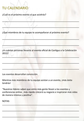 TU	
  CALENDARIO	
  
	
  
¿Cuál	
  es	
  el	
  próximo	
  evento	
  al	
  que	
  asis4rás?	
  
	
  
______________________________________________________________	
  
	
  
______________________________________________________________	
  
	
  
¿Qué	
  miembros	
  de	
  tu	
  equipo	
  te	
  acompañaran	
  al	
  próximo	
  evento?	
  
	
  
______________________________________________________________	
  
	
  
______________________________________________________________	
  
	
  
¿A	
  cuántas	
  personas	
  llevarás	
  al	
  evento	
  oﬁcial	
  de	
  Conligus	
  o	
  la	
  Celebración	
  
2015?	
  
______________________________________________________________	
  
	
  
______________________________________________________________	
  
	
  
______________________________________________________________	
  
	
  
Los	
  eventos	
  desarrollan	
  convicción.	
  
	
  
Mientras	
  más	
  miembros	
  de	
  tu	
  equipo	
  asistan	
  a	
  un	
  evento,	
  ¡más	
  éxito	
  
tendrás!	
  
	
  
“Nuestros	
  lideres	
  saben	
  que	
  entre	
  más	
  gente	
  lleven	
  a	
  los	
  eventos	
  y	
  
conferencias	
  online	
  ,	
  más	
  rápido	
  crecerá́	
  su	
  negocio	
  e	
  inspiraran	
  más	
  vidas	
  
de	
  manera	
  intensa	
  y	
  posi4va”.	
  
	
  
NOTAS	
  
______________________________________________________________	
  
	
  
______________________________________________________________	
  
	
  
______________________________________________________________	
  
 