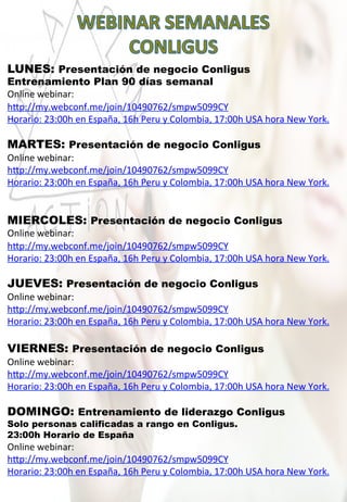 LUNES: Presentación de negocio Conligus
Entrenamiento Plan 90 días semanal
Online	
  webinar:	
  
h„p://my.webconf.me/join/10490762/smpw5099CY	
  
Horario:	
  23:00h	
  en	
  España,	
  16h	
  Peru	
  y	
  Colombia,	
  17:00h	
  USA	
  hora	
  New	
  York.
MARTES: Presentación de negocio Conligus
Online	
  webinar:	
  
h„p://my.webconf.me/join/10490762/smpw5099CY	
  
Horario:	
  23:00h	
  en	
  España,	
  16h	
  Peru	
  y	
  Colombia,	
  17:00h	
  USA	
  hora	
  New	
  York.
MIERCOLES: Presentación de negocio Conligus
Online	
  webinar:	
  
h„p://my.webconf.me/join/10490762/smpw5099CY	
  
Horario:	
  23:00h	
  en	
  España,	
  16h	
  Peru	
  y	
  Colombia,	
  17:00h	
  USA	
  hora	
  New	
  York.
JUEVES: Presentación de negocio Conligus
Online	
  webinar:	
  
h„p://my.webconf.me/join/10490762/smpw5099CY	
  
Horario:	
  23:00h	
  en	
  España,	
  16h	
  Peru	
  y	
  Colombia,	
  17:00h	
  USA	
  hora	
  New	
  York.
VIERNES: Presentación de negocio Conligus
Online	
  webinar:	
  
h„p://my.webconf.me/join/10490762/smpw5099CY	
  
Horario:	
  23:00h	
  en	
  España,	
  16h	
  Peru	
  y	
  Colombia,	
  17:00h	
  USA	
  hora	
  New	
  York.
DOMINGO: Entrenamiento de liderazgo Conligus
Solo personas calificadas a rango en Conligus.
23:00h Horario de España
Online	
  webinar:	
  
h„p://my.webconf.me/join/10490762/smpw5099CY	
  
Horario:	
  23:00h	
  en	
  España,	
  16h	
  Peru	
  y	
  Colombia,	
  17:00h	
  USA	
  hora	
  New	
  York.
 