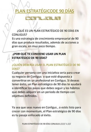  	
  	
  PLAN	
  ESTRATÉGICODE	
  90	
  DÍAS	
  
	
  
	
  
	
  
	
  	
  	
  	
  	
  	
  	
  ¿QUÉ	
  ES	
  UN	
  PLAN	
  ESTRATÉGICO	
  DE	
  90	
  DÍAS	
  EN	
  
CONLIGUS?	
  
Es	
  una	
  estrategia	
  de	
  crecimiento	
  empresarial	
  de	
  90	
  
días	
  que	
  produce	
  resultados,	
  además	
  de	
  acciones	
  a	
  
gran	
  escala,	
  en	
  muy	
  poco	
  4empo.	
  
	
  
	
  ¿POR	
  QUÉ	
  TE	
  CONVIENE	
  USAR	
  UN	
  PLAN	
  
ESTRATÉGICO	
  DE	
  90	
  DÍAS?	
  	
  
	
  
PLAN	
  ESTRATÉGICO	
  DE	
  90	
  DÍAS	
  CONLIGUS	
  //////	
  1	
  ////	
  
	
  
¿QUIÉN	
  DEBERÍA	
  USAR	
  EL	
  PLAN	
  ESTRATÉGICO	
  DE	
  90	
  
DÍAS?	
  
Cualquier	
  persona	
  con	
  una	
  inicia4va	
  seria	
  para	
  crear	
  
su	
  negocio	
  de	
  Conligus	
  	
  o	
  que	
  esté	
  dispuesta	
  a	
  
conver4rse	
  en	
  un	
  profesional	
  en	
  Conligus.	
  Si	
  deseas	
  
tener	
  éxito,	
  un	
  Plan	
  estratégico	
  de	
  90	
  días	
  te	
  ayudará	
  
a	
  iden4ﬁcar	
  los	
  pasos	
  que	
  debes	
  seguir	
  y	
  los	
  hábitos	
  
que	
  debes	
  adquirir	
  en	
  un	
  periodo	
  de	
  4empo	
  con	
  
obje4vos	
  deﬁnidos.	
  
	
  
	
  
Ya	
  sea	
  que	
  seas	
  nuevo	
  en	
  Conligus	
  ,	
  o	
  estés	
  listo	
  para	
  
crecer	
  con	
  momentum,	
  el	
  Plan	
  estratégico	
  de	
  90	
  días	
  
es	
  tu	
  pasaje	
  enfocado	
  al	
  éxito.	
  
 