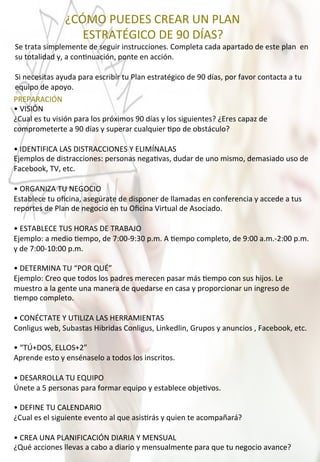  	
  	
  	
  	
  	
  	
  	
  	
  	
  	
  	
  	
  	
  	
  	
  	
  ¿CÓMO	
  PUEDES	
  CREAR	
  UN	
  PLAN	
  
	
  	
  	
  	
  	
  	
  	
  	
  	
  	
  	
  	
  	
  	
  	
  	
  	
  	
  	
  	
  	
  	
  	
  ESTRATÉGICO	
  DE	
  90	
  DÍAS?	
  
Se	
  trata	
  simplemente	
  de	
  seguir	
  instrucciones.	
  Completa	
  cada	
  apartado	
  de	
  este	
  plan	
  	
  en	
  
su	
  totalidad	
  y,	
  a	
  con4nuación,	
  ponte	
  en	
  acción.	
  
	
  
Si	
  necesitas	
  ayuda	
  para	
  escribir	
  tu	
  Plan	
  estratégico	
  de	
  90	
  días,	
  por	
  favor	
  contacta	
  a	
  tu	
  
equipo	
  de	
  apoyo.	
  
PREPARACIÓN	
  
•	
  VISIÓN	
  
¿Cual	
  es	
  tu	
  visión	
  para	
  los	
  próximos	
  90	
  días	
  y	
  los	
  siguientes?	
  ¿Eres	
  capaz	
  de	
  
comprometerte	
  a	
  90	
  días	
  y	
  superar	
  cualquier	
  4po	
  de	
  obstáculo?	
  
	
  
•	
  IDENTIFICA	
  LAS	
  DISTRACCIONES	
  Y	
  ELIMÍNALAS	
  
Ejemplos	
  de	
  distracciones:	
  personas	
  nega4vas,	
  dudar	
  de	
  uno	
  mismo,	
  demasiado	
  uso	
  de	
  
Facebook,	
  TV,	
  etc.	
  
	
  
•	
  ORGANIZA	
  TU	
  NEGOCIO	
  
Establece	
  tu	
  oﬁcina,	
  asegúrate	
  de	
  disponer	
  de	
  llamadas	
  en	
  conferencia	
  y	
  accede	
  a	
  tus	
  
reportes	
  de	
  Plan	
  de	
  negocio	
  en	
  tu	
  Oﬁcina	
  Virtual	
  de	
  Asociado.	
  
	
  
•	
  ESTABLECE	
  TUS	
  HORAS	
  DE	
  TRABAJO	
  
Ejemplo:	
  a	
  medio	
  4empo,	
  de	
  7:00-­‐9:30	
  p.m.	
  A	
  4empo	
  completo,	
  de	
  9:00	
  a.m.-­‐2:00	
  p.m.	
  
y	
  de	
  7:00-­‐10:00	
  p.m.	
  
	
  
•	
  DETERMINA	
  TU	
  “POR	
  QUÉ”	
  
Ejemplo:	
  Creo	
  que	
  todos	
  los	
  padres	
  merecen	
  pasar	
  más	
  4empo	
  con	
  sus	
  hijos.	
  Le	
  
muestro	
  a	
  la	
  gente	
  una	
  manera	
  de	
  quedarse	
  en	
  casa	
  y	
  proporcionar	
  un	
  ingreso	
  de	
  
4empo	
  completo.	
  
	
  
•	
  CONÉCTATE	
  Y	
  UTILIZA	
  LAS	
  HERRAMIENTAS	
  
Conligus	
  web,	
  Subastas	
  Hibridas	
  Conligus,	
  Linkedlin,	
  Grupos	
  y	
  anuncios	
  ,	
  Facebook,	
  etc.	
  
	
  
•	
  “TÚ+DOS,	
  ELLOS+2”	
  
Aprende	
  esto	
  y	
  ensénaselo	
  a	
  todos	
  los	
  inscritos.	
  
	
  
•	
  DESARROLLA	
  TU	
  EQUIPO	
  
Únete	
  a	
  5	
  personas	
  para	
  formar	
  equipo	
  y	
  establece	
  obje4vos.	
  
	
  
•	
  DEFINE	
  TU	
  CALENDARIO	
  
¿Cual	
  es	
  el	
  siguiente	
  evento	
  al	
  que	
  asis4rás	
  y	
  quien	
  te	
  acompañará?	
  
	
  
•	
  CREA	
  UNA	
  PLANIFICACIÓN	
  DIARIA	
  Y	
  MENSUAL	
  
¿Qué	
  acciones	
  llevas	
  a	
  cabo	
  a	
  diario	
  y	
  mensualmente	
  para	
  que	
  tu	
  negocio	
  avance?	
  
 