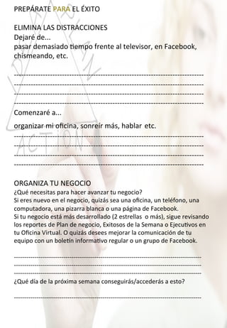 PREPÁRATE	
  PARA	
  EL	
  ÉXITO	
  
	
  
ELIMINA	
  LAS	
  DISTRACCIONES	
  
Dejaré	
  de...	
  
pasar	
  demasiado	
  4empo	
  frente	
  al	
  televisor,	
  en	
  Facebook,	
  
chismeando,	
  etc.	
  
	
  
-­‐-­‐-­‐-­‐-­‐-­‐-­‐-­‐-­‐-­‐-­‐-­‐-­‐-­‐-­‐-­‐-­‐-­‐-­‐-­‐-­‐-­‐-­‐-­‐-­‐-­‐-­‐-­‐-­‐-­‐-­‐-­‐-­‐-­‐-­‐-­‐-­‐-­‐-­‐-­‐-­‐-­‐-­‐-­‐-­‐-­‐-­‐-­‐-­‐-­‐-­‐-­‐-­‐-­‐-­‐-­‐-­‐-­‐-­‐-­‐-­‐-­‐-­‐-­‐-­‐-­‐-­‐-­‐-­‐-­‐-­‐-­‐-­‐-­‐-­‐-­‐-­‐-­‐-­‐	
  
-­‐-­‐-­‐-­‐-­‐-­‐-­‐-­‐-­‐-­‐-­‐-­‐-­‐-­‐-­‐-­‐-­‐-­‐-­‐-­‐-­‐-­‐-­‐-­‐-­‐-­‐-­‐-­‐-­‐-­‐-­‐-­‐-­‐-­‐-­‐-­‐-­‐-­‐-­‐-­‐-­‐-­‐-­‐-­‐-­‐-­‐-­‐-­‐-­‐-­‐-­‐-­‐-­‐-­‐-­‐-­‐-­‐-­‐-­‐-­‐-­‐-­‐-­‐-­‐-­‐-­‐-­‐-­‐-­‐-­‐-­‐-­‐-­‐-­‐-­‐-­‐-­‐-­‐-­‐	
  
-­‐-­‐-­‐-­‐-­‐-­‐-­‐-­‐-­‐-­‐-­‐-­‐-­‐-­‐-­‐-­‐-­‐-­‐-­‐-­‐-­‐-­‐-­‐-­‐-­‐-­‐-­‐-­‐-­‐-­‐-­‐-­‐-­‐-­‐-­‐-­‐-­‐-­‐-­‐-­‐-­‐-­‐-­‐-­‐-­‐-­‐-­‐-­‐-­‐-­‐-­‐-­‐-­‐-­‐-­‐-­‐-­‐-­‐-­‐-­‐-­‐-­‐-­‐-­‐-­‐-­‐-­‐-­‐-­‐-­‐-­‐-­‐-­‐-­‐-­‐-­‐-­‐-­‐-­‐	
  
-­‐-­‐-­‐-­‐-­‐-­‐-­‐-­‐-­‐-­‐-­‐-­‐-­‐-­‐-­‐-­‐-­‐-­‐-­‐-­‐-­‐-­‐-­‐-­‐-­‐-­‐-­‐-­‐-­‐-­‐-­‐-­‐-­‐-­‐-­‐-­‐-­‐-­‐-­‐-­‐-­‐-­‐-­‐-­‐-­‐-­‐-­‐-­‐-­‐-­‐-­‐-­‐-­‐-­‐-­‐-­‐-­‐-­‐-­‐-­‐-­‐-­‐-­‐-­‐-­‐-­‐-­‐-­‐-­‐-­‐-­‐-­‐-­‐-­‐-­‐-­‐-­‐-­‐-­‐	
  
Comenzaré	
  a...	
  
organizar	
  mi	
  oﬁcina,	
  sonreír	
  más,	
  hablar	
  etc.	
  
-­‐-­‐-­‐-­‐-­‐-­‐-­‐-­‐-­‐-­‐-­‐-­‐-­‐-­‐-­‐-­‐-­‐-­‐-­‐-­‐-­‐-­‐-­‐-­‐-­‐-­‐-­‐-­‐-­‐-­‐-­‐-­‐-­‐-­‐-­‐-­‐-­‐-­‐-­‐-­‐-­‐-­‐-­‐-­‐-­‐-­‐-­‐-­‐-­‐-­‐-­‐-­‐-­‐-­‐-­‐-­‐-­‐-­‐-­‐-­‐-­‐-­‐-­‐-­‐-­‐-­‐-­‐-­‐-­‐-­‐-­‐-­‐-­‐-­‐-­‐-­‐-­‐-­‐-­‐	
  
-­‐-­‐-­‐-­‐-­‐-­‐-­‐-­‐-­‐-­‐-­‐-­‐-­‐-­‐-­‐-­‐-­‐-­‐-­‐-­‐-­‐-­‐-­‐-­‐-­‐-­‐-­‐-­‐-­‐-­‐-­‐-­‐-­‐-­‐-­‐-­‐-­‐-­‐-­‐-­‐-­‐-­‐-­‐-­‐-­‐-­‐-­‐-­‐-­‐-­‐-­‐-­‐-­‐-­‐-­‐-­‐-­‐-­‐-­‐-­‐-­‐-­‐-­‐-­‐-­‐-­‐-­‐-­‐-­‐-­‐-­‐-­‐-­‐-­‐-­‐-­‐-­‐-­‐-­‐	
  
-­‐-­‐-­‐-­‐-­‐-­‐-­‐-­‐-­‐-­‐-­‐-­‐-­‐-­‐-­‐-­‐-­‐-­‐-­‐-­‐-­‐-­‐-­‐-­‐-­‐-­‐-­‐-­‐-­‐-­‐-­‐-­‐-­‐-­‐-­‐-­‐-­‐-­‐-­‐-­‐-­‐-­‐-­‐-­‐-­‐-­‐-­‐-­‐-­‐-­‐-­‐-­‐-­‐-­‐-­‐-­‐-­‐-­‐-­‐-­‐-­‐-­‐-­‐-­‐-­‐-­‐-­‐-­‐-­‐-­‐-­‐-­‐-­‐-­‐-­‐-­‐-­‐-­‐-­‐	
  
-­‐-­‐-­‐-­‐-­‐-­‐-­‐-­‐-­‐-­‐-­‐-­‐-­‐-­‐-­‐-­‐-­‐-­‐-­‐-­‐-­‐-­‐-­‐-­‐-­‐-­‐-­‐-­‐-­‐-­‐-­‐-­‐-­‐-­‐-­‐-­‐-­‐-­‐-­‐-­‐-­‐-­‐-­‐-­‐-­‐-­‐-­‐-­‐-­‐-­‐-­‐-­‐-­‐-­‐-­‐-­‐-­‐-­‐-­‐-­‐-­‐-­‐-­‐-­‐-­‐-­‐-­‐-­‐-­‐-­‐-­‐-­‐-­‐-­‐-­‐-­‐-­‐-­‐-­‐	
  
	
  
ORGANIZA	
  TU	
  NEGOCIO	
  
¿Qué	
  necesitas	
  para	
  hacer	
  avanzar	
  tu	
  negocio?	
  
Si	
  eres	
  nuevo	
  en	
  el	
  negocio,	
  quizás	
  sea	
  una	
  oﬁcina,	
  un	
  teléfono,	
  una	
  
computadora,	
  una	
  pizarra	
  blanca	
  o	
  una	
  página	
  de	
  Facebook.	
  
Si	
  tu	
  negocio	
  está	
  más	
  desarrollado	
  (2	
  estrellas	
  	
  o	
  más),	
  sigue	
  revisando	
  
los	
  reportes	
  de	
  Plan	
  de	
  negocio,	
  Exitosos	
  de	
  la	
  Semana	
  o	
  Ejecu4vos	
  en	
  
tu	
  Oﬁcina	
  Virtual.	
  O	
  quizás	
  desees	
  mejorar	
  la	
  comunicación	
  de	
  tu	
  
equipo	
  con	
  un	
  bole{n	
  informa4vo	
  regular	
  o	
  un	
  grupo	
  de	
  Facebook.	
  
	
  
-­‐-­‐-­‐-­‐-­‐-­‐-­‐-­‐-­‐-­‐-­‐-­‐-­‐-­‐-­‐-­‐-­‐-­‐-­‐-­‐-­‐-­‐-­‐-­‐-­‐-­‐-­‐-­‐-­‐-­‐-­‐-­‐-­‐-­‐-­‐-­‐-­‐-­‐-­‐-­‐-­‐-­‐-­‐-­‐-­‐-­‐-­‐-­‐-­‐-­‐-­‐-­‐-­‐-­‐-­‐-­‐-­‐-­‐-­‐-­‐-­‐-­‐-­‐-­‐-­‐-­‐-­‐-­‐-­‐-­‐-­‐-­‐-­‐-­‐-­‐-­‐-­‐-­‐-­‐-­‐-­‐-­‐-­‐-­‐-­‐-­‐-­‐-­‐-­‐-­‐-­‐	
  
-­‐-­‐-­‐-­‐-­‐-­‐-­‐-­‐-­‐-­‐-­‐-­‐-­‐-­‐-­‐-­‐-­‐-­‐-­‐-­‐-­‐-­‐-­‐-­‐-­‐-­‐-­‐-­‐-­‐-­‐-­‐-­‐-­‐-­‐-­‐-­‐-­‐-­‐-­‐-­‐-­‐-­‐-­‐-­‐-­‐-­‐-­‐-­‐-­‐-­‐-­‐-­‐-­‐-­‐-­‐-­‐-­‐-­‐-­‐-­‐-­‐-­‐-­‐-­‐-­‐-­‐-­‐-­‐-­‐-­‐-­‐-­‐-­‐-­‐-­‐-­‐-­‐-­‐-­‐-­‐-­‐-­‐-­‐-­‐-­‐-­‐-­‐-­‐-­‐-­‐-­‐	
  
-­‐-­‐-­‐-­‐-­‐-­‐-­‐-­‐-­‐-­‐-­‐-­‐-­‐-­‐-­‐-­‐-­‐-­‐-­‐-­‐-­‐-­‐-­‐-­‐-­‐-­‐-­‐-­‐-­‐-­‐-­‐-­‐-­‐-­‐-­‐-­‐-­‐-­‐-­‐-­‐-­‐-­‐-­‐-­‐-­‐-­‐-­‐-­‐-­‐-­‐-­‐-­‐-­‐-­‐-­‐-­‐-­‐-­‐-­‐-­‐-­‐-­‐-­‐-­‐-­‐-­‐-­‐-­‐-­‐-­‐-­‐-­‐-­‐-­‐-­‐-­‐-­‐-­‐-­‐-­‐-­‐-­‐-­‐-­‐-­‐-­‐-­‐-­‐-­‐-­‐-­‐	
  
¿Qué	
  día	
  de	
  la	
  próxima	
  semana	
  conseguirás/accederás	
  a	
  esto?	
  
	
  
-­‐-­‐-­‐-­‐-­‐-­‐-­‐-­‐-­‐-­‐-­‐-­‐-­‐-­‐-­‐-­‐-­‐-­‐-­‐-­‐-­‐-­‐-­‐-­‐-­‐-­‐-­‐-­‐-­‐-­‐-­‐-­‐-­‐-­‐-­‐-­‐-­‐-­‐-­‐-­‐-­‐-­‐-­‐-­‐-­‐-­‐-­‐-­‐-­‐-­‐-­‐-­‐-­‐-­‐-­‐-­‐-­‐-­‐-­‐-­‐-­‐-­‐-­‐-­‐-­‐-­‐-­‐-­‐-­‐-­‐-­‐-­‐-­‐-­‐-­‐-­‐-­‐-­‐-­‐-­‐-­‐-­‐-­‐-­‐-­‐-­‐-­‐-­‐-­‐-­‐-­‐	
  
 