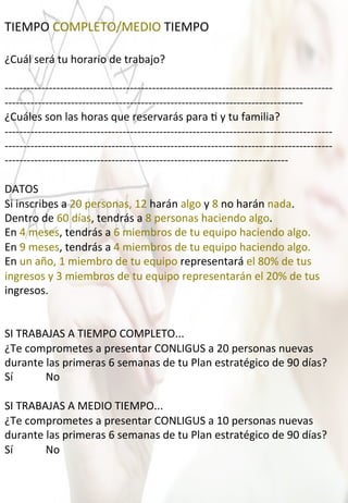 TIEMPO	
  COMPLETO/MEDIO	
  TIEMPO	
  
	
  
¿Cuál	
  será	
  tu	
  horario	
  de	
  trabajo?	
  
	
  
-­‐-­‐-­‐-­‐-­‐-­‐-­‐-­‐-­‐-­‐-­‐-­‐-­‐-­‐-­‐-­‐-­‐-­‐-­‐-­‐-­‐-­‐-­‐-­‐-­‐-­‐-­‐-­‐-­‐-­‐-­‐-­‐-­‐-­‐-­‐-­‐-­‐-­‐-­‐-­‐-­‐-­‐-­‐-­‐-­‐-­‐-­‐-­‐-­‐-­‐-­‐-­‐-­‐-­‐-­‐-­‐-­‐-­‐-­‐-­‐-­‐-­‐-­‐-­‐-­‐-­‐-­‐-­‐-­‐-­‐-­‐-­‐-­‐-­‐-­‐-­‐-­‐-­‐-­‐-­‐-­‐-­‐-­‐-­‐-­‐-­‐-­‐-­‐-­‐
-­‐-­‐-­‐-­‐-­‐-­‐-­‐-­‐-­‐-­‐-­‐-­‐-­‐-­‐-­‐-­‐-­‐-­‐-­‐-­‐-­‐-­‐-­‐-­‐-­‐-­‐-­‐-­‐-­‐-­‐-­‐-­‐-­‐-­‐-­‐-­‐-­‐-­‐-­‐-­‐-­‐-­‐-­‐-­‐-­‐-­‐-­‐-­‐-­‐-­‐-­‐-­‐-­‐-­‐-­‐-­‐-­‐-­‐-­‐-­‐-­‐-­‐-­‐-­‐-­‐-­‐-­‐-­‐-­‐-­‐-­‐-­‐-­‐-­‐-­‐-­‐-­‐-­‐-­‐-­‐-­‐	
  
¿Cuáles	
  son	
  las	
  horas	
  que	
  reservarás	
  para	
  4	
  y	
  tu	
  familia?	
  
-­‐-­‐-­‐-­‐-­‐-­‐-­‐-­‐-­‐-­‐-­‐-­‐-­‐-­‐-­‐-­‐-­‐-­‐-­‐-­‐-­‐-­‐-­‐-­‐-­‐-­‐-­‐-­‐-­‐-­‐-­‐-­‐-­‐-­‐-­‐-­‐-­‐-­‐-­‐-­‐-­‐-­‐-­‐-­‐-­‐-­‐-­‐-­‐-­‐-­‐-­‐-­‐-­‐-­‐-­‐-­‐-­‐-­‐-­‐-­‐-­‐-­‐-­‐-­‐-­‐-­‐-­‐-­‐-­‐-­‐-­‐-­‐-­‐-­‐-­‐-­‐-­‐-­‐-­‐-­‐-­‐-­‐-­‐-­‐-­‐-­‐-­‐-­‐-­‐
-­‐-­‐-­‐-­‐-­‐-­‐-­‐-­‐-­‐-­‐-­‐-­‐-­‐-­‐-­‐-­‐-­‐-­‐-­‐-­‐-­‐-­‐-­‐-­‐-­‐-­‐-­‐-­‐-­‐-­‐-­‐-­‐-­‐-­‐-­‐-­‐-­‐-­‐-­‐-­‐-­‐-­‐-­‐-­‐-­‐-­‐-­‐-­‐-­‐-­‐-­‐-­‐-­‐-­‐-­‐-­‐-­‐-­‐-­‐-­‐-­‐-­‐-­‐-­‐-­‐-­‐-­‐-­‐-­‐-­‐-­‐-­‐-­‐-­‐-­‐-­‐-­‐-­‐-­‐-­‐-­‐-­‐-­‐-­‐-­‐-­‐-­‐-­‐-­‐
-­‐-­‐-­‐-­‐-­‐-­‐-­‐-­‐-­‐-­‐-­‐-­‐-­‐-­‐-­‐-­‐-­‐-­‐-­‐-­‐-­‐-­‐-­‐-­‐-­‐-­‐-­‐-­‐-­‐-­‐-­‐-­‐-­‐-­‐-­‐-­‐-­‐-­‐-­‐-­‐-­‐-­‐-­‐-­‐-­‐-­‐-­‐-­‐-­‐-­‐-­‐-­‐-­‐-­‐-­‐-­‐-­‐-­‐-­‐-­‐-­‐-­‐-­‐-­‐-­‐-­‐-­‐-­‐-­‐-­‐-­‐-­‐-­‐-­‐-­‐-­‐-­‐	
  
	
  
DATOS	
  
Si	
  inscribes	
  a	
  20	
  personas,	
  12	
  harán	
  algo	
  y	
  8	
  no	
  harán	
  nada.	
  
Dentro	
  de	
  60	
  días,	
  tendrás	
  a	
  8	
  personas	
  haciendo	
  algo.	
  
En	
  4	
  meses,	
  tendrás	
  a	
  6	
  miembros	
  de	
  tu	
  equipo	
  haciendo	
  algo.	
  
En	
  9	
  meses,	
  tendrás	
  a	
  4	
  miembros	
  de	
  tu	
  equipo	
  haciendo	
  algo.	
  
En	
  un	
  año,	
  1	
  miembro	
  de	
  tu	
  equipo	
  representará	
  el	
  80%	
  de	
  tus	
  
ingresos	
  y	
  3	
  miembros	
  de	
  tu	
  equipo	
  representarán	
  el	
  20%	
  de	
  tus	
  
ingresos.	
  
	
  
	
  
SI	
  TRABAJAS	
  A	
  TIEMPO	
  COMPLETO...	
  
¿Te	
  comprometes	
  a	
  presentar	
  CONLIGUS	
  a	
  20	
  personas	
  nuevas	
  
durante	
  las	
  primeras	
  6	
  semanas	
  de	
  tu	
  Plan	
  estratégico	
  de	
  90	
  días?	
  
Sí	
  	
  	
  	
  	
  	
  	
  	
  	
  	
  	
  	
  No	
  
	
  
SI	
  TRABAJAS	
  A	
  MEDIO	
  TIEMPO...	
  
¿Te	
  comprometes	
  a	
  presentar	
  CONLIGUS	
  a	
  10	
  personas	
  nuevas	
  
durante	
  las	
  primeras	
  6	
  semanas	
  de	
  tu	
  Plan	
  estratégico	
  de	
  90	
  días?	
  
Sí	
  	
  	
  	
  	
  	
  	
  	
  	
  	
  	
  	
  No	
  
 