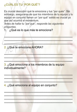 ¿CUÁL ES TU “POR QUÉ”?
	
  
Es crucial descubrir qué te emociona y tus “por qués”. Sin
embargo, asegurarse de que los miembros de tu equipo y tu
equipo en conjunto tienen un “por qué” solido es crucial ya
que así́ ocurrirá́ el momentum.
Antes de hallar tu “por qué”, responde las siguientes
preguntas. 	
  
1.  ¿Qué es lo que más te emociona?
------------------------------------------------------------------------
------------------------------------------------------------------------
------------------------------------------------------------------------	
  
2. ¿Qué te emociona AHORA?
------------------------------------------------------------------------
------------------------------------------------------------------------
------------------------------------------------------------------------	
  
3. ¿Qué emociona a los miembros de tu equipo
individualmente?
------------------------------------------------------------------------
------------------------------------------------------------------------
------------------------------------------------------------------------	
  
4. ¿Qué emociona al equipo en conjunto?
------------------------------------------------------------------------
------------------------------------------------------------------------
------------------------------------------------------------------------
------------------------------------------------------------------------	
  
 