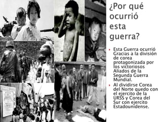  Esta Guerra ocurrió
Gracias a la división
de corea
protagonizada por
los victoriosos
Aliados de la
Segunda Guerra
Mundial.
 Al dividirse Corea
del Norte quedo con
el ejercito de la
URSS y Corea del
Sur con ejercito
Estadounidense.
 