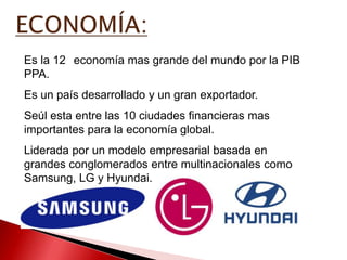 Es la 12 economía mas grande del mundo por la PIB
PPA.
Es un país desarrollado y un gran exportador.
Seúl esta entre las 10 ciudades financieras mas
importantes para la economía global.
Liderada por un modelo empresarial basada en
grandes conglomerados entre multinacionales como
Samsung, LG y Hyundai.
 