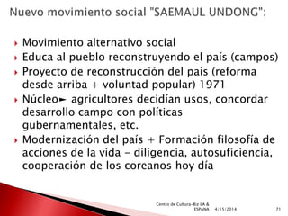  Movimiento alternativo social
 Educa al pueblo reconstruyendo el país (campos)
 Proyecto de reconstrucción del país (reforma
desde arriba + voluntad popular) 1971
 Núcleo► agricultores decidían usos, concordar
desarrollo campo con políticas
gubernamentales, etc.
 Modernización del país + Formación filosofía de
acciones de la vida - diligencia, autosuficiencia,
cooperación de los coreanos hoy día
4/15/2014 71
Centro de Cultura-Biz LA &
ESPANA
 