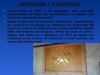 Vínculo entre el SENA y los egresados, para ofrecerles oportunidades de interacción socio-laboral, con calidad a las exigencias del mundo productivo. Desde la Dirección De Formación Profesional,  implementado por aprendices Tecnólogos de Administración Empresarial del Centro de Gestión Administrativa de la Regional Distrito Capital, utiliza herramientas tecnológicas: Diseño de base de datos y página web dedicada a egresados. En 2013, se espera una cobertura en los Centros de Formación a nivel nacional con proyección internacional. 