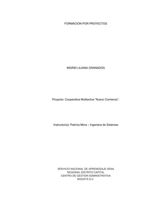 FORMACION POR PROYECTOS
INGRID LILIANA GRANADOS
Proyecto: Cooperativa Multiactiva “Nuevo Comienzo”.
Instructor(a): Patricia Mora – Ingeniera de Sistemas
SERVICIO NACIONAL DE APRENDIZAJE SENA
REGIONAL DISTRITO CAPITAL
CENTRO DE GESTION ADMINISTRATIVA
BOGOTA D.C.
 