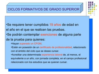 CICLOS FORMATIVOS DE GRADO SUPERIOR Se requiere tener cumplidos  19 años  de edad en el año en el que se realicen las pruebas. Se podrán contemplar  exenciones  de alguna parte de la prueba para quienes: Hayan  superado un CFGM . Estén en posesión de un  certificado de profesionalidad , relacionado  con el ámbito del ciclo que se desee cursar. Acreditar una determinada  experiencia laboral  de, al menos, el  equivalente a un año, con jornada completa, en el campo profesional relacionado con los estudios que se quieran cursar. 