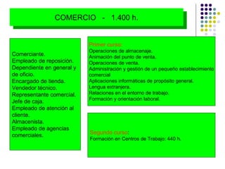 Primer curso: Operaciones de almacenaje. Animación del punto de venta. Operaciones de venta.  Administración y gestión de un pequeño establecimiento comercial Aplicaciones informáticas de propósito general. Lengua extranjera. Relaciones en el entorno de trabajo. Formación y orientación laboral. Segundo curso : Formación en Centros de Trabajo: 440  h. Comerciante.  Empleado de reposición.  Dependiente en general y  de oficio.  Encargado de tienda.  Vendedor técnico. Representante comercial.  Jefe de caja.  Empleado de atención al  cliente. Almacenista. Empleado de agencias  comerciales. COMERCIO  -  1.400 h. 