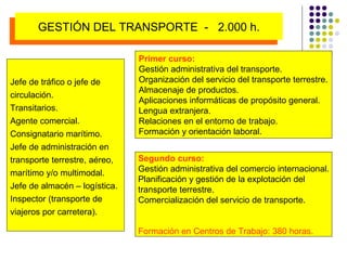 Primer curso: Gestión administrativa del transporte. Organización del servicio del transporte terrestre. Almacenaje de productos. Aplicaciones informáticas de propósito general. Lengua extranjera. Relaciones en el entorno de trabajo. Formación y orientación laboral. Segundo curso: Gestión administrativa del comercio internacional. Planificación y gestión de la explotación del  transporte terrestre. Comercialización del servicio de transporte. Formación en Centros de Trabajo: 380 horas. Jefe de tráfico o jefe de circulación. Transitarios.  Agente comercial. Consignatario marítimo. Jefe de administración en transporte terrestre, aéreo, marítimo y/o multimodal. Jefe de almacén – logística. Inspector (transporte de  viajeros por carretera). GESTIÓN DEL TRANSPORTE  -  2.000 h. 
