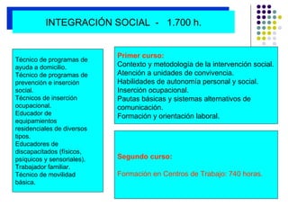 Primer curso: Contexto y metodología de la intervención social. Atención a unidades de convivencia. Habilidades de autonomía personal y social. Inserción ocupacional. Pautas básicas y sistemas alternativos de  comunicación. Formación y orientación laboral. Segundo curso: Formación en Centros de Trabajo: 740 horas.   Técnico de programas de  ayuda a domicilio. Técnico de programas de  prevención e inserción social. Técnicos de inserción  ocupacional. Educador de  equipamientos  residenciales de diversos tipos.  Educadores de  discapacitados (físicos,  psíquicos y sensoriales). Trabajador familiar. Técnico de movilidad  básica. INTEGRACIÓN SOCIAL  -  1.700 h. 