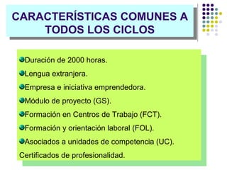 CARACTERÍSTICAS COMUNES A TODOS LOS CICLOS Duración de 2000 horas. Lengua extranjera. Empresa e iniciativa emprendedora. Módulo de proyecto (GS). Formación en Centros de Trabajo (FCT). Formación y orientación laboral (FOL). Asociados a unidades de competencia (UC). Certificados de profesionalidad. 