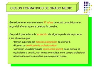 CICLOS FORMATIVOS DE GRADO MEDIO Se exige tener como mínimo  17 años  de edad cumplidos a lo  largo del año en que se celebre la prueba. Se podrá proceder a la  exención  de alguna parte de la prueba  a los alumnos que: Hayan superado los  módulos obligatorios  de un PCPI. Posean un  certificado de profesionalidad . Acrediten una determinada  experiencia laboral , de al menos, el  equivalente a un año, con jornada completa, en el campo profesional relacionado con los estudios que se quieran cursar. 