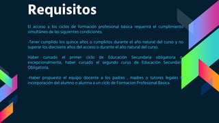 Requisitos
El acceso a los ciclos de formación profesional básica requerirá el cumplimiento
simultáneo de las siguientes condiciones.
-Tener cumplido los quince años o cumplirlos durante el año natural del curso y no
superar los diecisiete años del acceso o durante el año natural del curso.
Haber cursado el primer ciclo de Educación Secundaria obligatoria o,
excepcionalmente, haber cursado el segundo curso de Educación Secundaria
Obligatoria.
-Haber propuesto el equipo docente a los padres , madres o tutores legales la
incorporación del alumno o alumna a un ciclo de Formacion Profesional Basica.
 