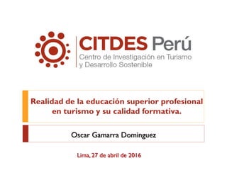 Realidad de la educación superior profesional
en turismo y su calidad formativa.
Lima, 27 de abril de 2016
Oscar Gamarra Dominguez
 