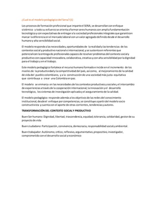 ¿Cual esel modelopedagógicodel Sena?(1)
Los procesosde formaciónprofesional que imparteel SENA,se desarrollanconenfoque
sistémico y todosu esfuerzose orientaaformarsereshumanoscon ampliafundamentación
tecnológicaycon expectativasde entregarala sociedadprofesionalesintegralesque garanticen
marcar ladiferenciaenel mercadolaboral conunvaloragregadodefinidodesde el desarrollo
humanoy alta sensibilidadsocial.
El modelorespondealasnecesidades,oportunidadesde larealidadylastendencias de los
contextossocial yproductivonacional e internacional,yse sustentaenreferentesque
potencialicenlaentregade profesionalescapacesde resolverproblemasdelcontextosocialy
productivoconcapacidadinnovadora,colaborativa,creativa yconalta sensibilidadporladignidad
para el trabajo y enel trabajo.
Este modelopedagógicofortalece el recursohumanoformadoe incide enel incremento de los
nivelesde laproductividadylacompetitividaddel país,asícomo, al mejoramientode lacalidad
de vidadel pueblocolombiano, ya la construcciónde una sociedadmásjusta equitativa
que contribuya a crear una Colombiaenpaz.
El modelo se enmarca en lasnecesidadesde loscontextosproductivosysociales,el intercambio
de experienciasatravésde la cooperacióninternacional,lainnovaciónyel desarrollo
tecnológico, lossistemasde investigaciónaplicadayel aseguramientode lacalidad.
El modelopedagógico responde ademásalosobjetivosde lasredesdel conocimiento
institucional,desdeel enfoque porcompetencias;se constituye apartirdel modelosocio
constructivista ycuentacon el aporte de otras corrientes,tendenciasyautores.
TRANSFORMACIÓNDEL CONTEXTO SOCIALY PRODUCTIVO
BuenSerhumano:Dignidad,libertad, trascendencia,equidad,tolerancia,solidaridad,gestorde su
proyectode vida
Buenciudadano:Participación,convivencia,democracia,responsabilidadsocialyambiental.
Buentrabajador:Autónomo,crítico,reflexivo,argumentativo,propositivo,investigador,
comprometidoconel desarrollosocial yeconómico
 