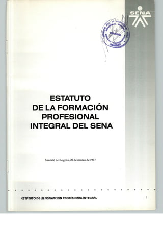 ESTATUTO
DE LA FORMACIÓN
PROFESIONAL
INTEGRAL DEL SENA
Santafé de Bogotá, 20 de marzo de 1997
ESTATUTO D€ Lñ FORMACIÓN PROF6SIONRI INT€GRRl
 