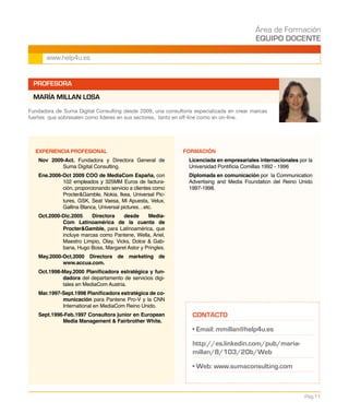 Área de Formación
EQUIPO DOCENTE
Pág.11
www.help4u.es
PROFESORA
MARÍA MILLAN LOSA
EXPERIENCIA PROFESIONAL
Nov 2009-Act. Fundadora y Directora General de
Suma Digital Consulting.
Ene.2006-Oct 2009 COO de MediaCom España, con
102 empleados y 325MM Euros de factura-
ción, proporcionando servicio a clientes como
ProcterGamble, Nokia, Ikea, Universal Pic-
tures, GSK, Seat Vaesa, Mi Apuesta, Velux,
Gallina Blanca, Universal pictures…etc.
Oct.2000-Dic.2005 Directora desde Media-
Com Latinoamérica de la cuenta de
ProcterGamble, para Latinoamérica, que
incluye marcas como Pantene, Wella, Ariel,
Maestro Limpio, Olay, Vicks, Dolce  Gab-
bana, Hugo Boss, Margaret Astor y Pringles.
May.2000-Oct.2000 Directora de marketing de
www.accua.com.
Oct.1998-May.2000 Planificadora estratégica y fun-
dadora del departamento de servicios digi-
tales en MediaCom Austria.
Mar.1997-Sept.1998 Planificadora estratégica de co-
municación para Pantene Pro-V y la CNN
International en MediaCom Reino Unido.
Sept.1996-Feb.1997 Consultora junior en European
Media Management  Fairbrother White.
FORMACIÓN
	 Licenciada en empresariales internacionales por la
Universidad Pontificia Comillas 1992 - 1996
	 Diplomada en comunicación por la Communication
Advertising and Media Foundation del Reino Unido
1997-1998.
Fundadora de Suma Digital Consulting desde 2009, una consultoría especializada en crear marcas
fuertes que sobresalen como líderes en sus sectores, tanto en off-line como en on-line.
CONTACTO
• Email: mmillan@help4u.es
http://es.linkedin.com/pub/maria-
millan/8/103/20b/Web
• Web: www.sumaconsulting.com
 