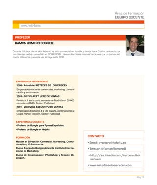 Área de Formación
EQUIPO DOCENTE
Pág.15
www.help4u.es
PROFESOR
RAMON ROMERO BOQUETE
EXPERIENCIA PROFESIONAL
2008 - Actualidad USTEDES SE LO MERECEN
Empresa de soluciones comerciales, marketing, comuni-
cación y e-commerce
2003 - 2007 PLÁCET. JEFE DE VENTAS
Revista # 1 en la zona noroeste de Madrid con 35.000
ejemplares (OJD). Sector: Publicidad
2001 - 2003 QDQ. EJECUTIVO DE VENTAS
Empresa de directorios # 2 de España, perteneciente al
Grupo France Telecom. Sector: Publicidad
EXPERIENCIA DOCENTE
- Profesor de Google para Pymes Españolas.
- Profesor de Google en Help4u
FORMACIÓN
Master en Dirección Comercial, Marketing, Comu-
nicación y E-Commerce
Curso Avanzado Google Adwords Instituto Interna-
cional de Marketing.
Curso de Dreamweaver, Photoshop y firewox Mi-
crosoft.
Durante 10 años de mi vida laboral, he sido comercial en la calle y desde hace 3 años, animado por
mis clientes me he convertido en COMERCI@L, desarrollando las mismas funciones que un comercial,
con la diferencia que esta vez lo hago en la RED.
CONTACTO
• Email: rromero@help4u.es
• Twitter: @RamonRomeroB
• http://es.linkedin.com/in/consultor
seosem
• www.ustedesselomerecen.com
 