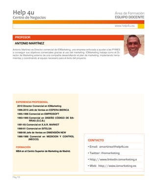 Centro de Negocios
Help 4u Área de Formación
EQUIPO DOCENTE
Pág.18
www.help4u.es
PROFESOR
ANTONIO MARTÍNEZ
EXPERIENCIA PROFESIONAL
2010 Director Comercial en IOMarketing
1996-2010 Jefe de Ventas en ESPERA IBERICA
1995-1996 Comercial en EMPROSOFT
1993-1995 Comercial en DISEÑO CÓDIGO DE BA-
RRAS (D.C.B.)
1991-93 Comercial en X.A.R. MARKET
1990-91 Comercial en SITELSA
1988-90 Jefe de Ventas en DIMENSIÓN NEW
1986-1988 Comercial en MEDICION Y CONTROL
(MECCO)
FORMACIÓN
MBA en el Centro Superior de Marketing de Madrid.
Antonio Martínez es Director comercial de IOMarketing, una empresa enfocada a ayudar a las PYMES
a conseguir sus objetivos comerciales gracias al uso del marketing. IOMarketing trabaja como el Di-
rector de Marketing externo de una compañía desarrollando el plan de marketing, implantando herra-
mientas y coordinando al equipo necesario para el éxito del proyecto.
CONTACTO
• Email: amartinez@help4u.es
• Twitter: @iomarketing
• http://www.linkedin.iomarketing.e
• Web: http://www.iomarketing.es
 