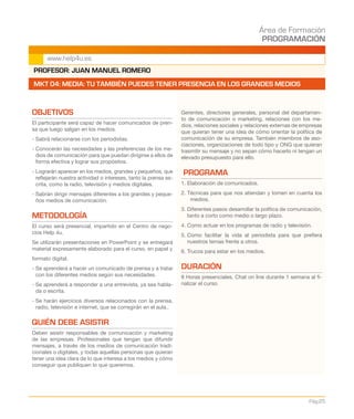 Área de Formación
PROGRAMACIÓN
Pág.25
www.help4u.es
OBJETIVOS
El participante será capaz de hacer comunicados de pren-
sa que luego salgan en los medios.
- Sabrá relacionarse con los periodistas.
- Conocerán las necesidades y las preferencias de los me-
dios de comunicación para que puedan dirigirse a ellos de
forma efectiva y lograr sus propósitos.
- Lograrán aparecer en los medios, grandes y pequeños, que
reflejarán nuestra actividad o intereses, tanto la prensa es-
crita, como la radio, televisión y medios digitales.
- Sabrán dirigir mensajes diferentes a los grandes y peque-
ños medios de comunicación.
METODOLOGÍA
El curso será presencial, impartido en el Centro de nego-
cios Help 4u.
Se utilizarán presentaciones en PowerPoint y se entregará
material expresamente elaborado para el curso, en papel y
formato digital.
- Se aprenderá a hacer un comunicado de prensa y a tratar
con los diferentes medios según sus necesidades.
- Se aprenderá a responder a una entrevista, ya sea habla-
da o escrita.
- Se harán ejercicios diversos relacionados con la prensa,
radio, televisión e internet, que se corregirán en el aula..
QUIÉN DEBE ASISTIR
Deben asistir responsables de comunicación y marketing
de las empresas. Profesionales que tengan que difundir
mensajes, a través de los medios de comunicación tradi-
cionales o digitales, y todas aquellas personas que quieran
tener una idea clara de lo que interesa a los medios y cómo
conseguir que publiquen lo que queremos.
Gerentes, directores generales, personal del departamen-
to de comunicación o marketing, relaciones con los me-
dios, relaciones sociales y relaciones externas de empresas
que quieran tener una idea de cómo orientar la política de
comunicación de su empresa. También miembros de aso-
ciaciones, organizaciones de todo tipo y ONG que quieran
trasmitir su mensaje y no sepan cómo hacerlo ni tengan un
elevado presupuesto para ello.
PROGRAMA
1. Elaboración de comunicados.
2. Técnicas para que nos atiendan y tomen en cuenta los
medios.
3. Diferentes pasos desarrollar la política de comunicación,
tanto a corto como medio o largo plazo.
4. Como actuar en los programas de radio y televisión.
5. Como facilitar la vida al periodista para que prefiera
nuestros temas frente a otros.
6. Trucos para estar en los medios.
DURACIÓN
8 Horas presenciales. Chat on line durante 1 semana al fi-
nalizar el curso.
PROFESOR: JUAN MANUEL ROMERO
MKT 04: MEDIA: TU TAMBIÉN PUEDES TENER PRESENCIA EN LOS GRANDES MEDIOS
 