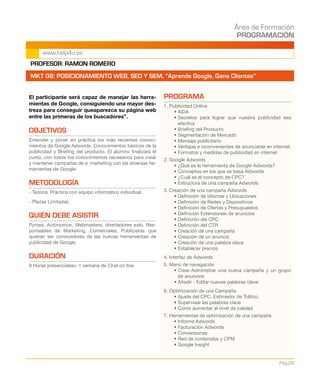 Área de Formación
PROGRAMACIÓN
Pág.29
www.help4u.es
El participante será capaz de manejar las herra-
mientas de Google, consiguiendo una mayor des-
treza para conseguir queaparezca su página web
entre las primeras de los buscadores”.
OBJETIVOS
Entender y poner en práctica los más recientes conoci-
mientos de Google Adwords. Conocimientos básicos de la
publicidad y Briefing del producto. El alumno finalizará el
curso, con todos los conocimientos necesarios para crear
y mantener campañas de e‐marketing con las diversas he-
rramientas de Google.
METODOLOGÍA
- Teórica‐Práctica con equipo informático individual.
- Plazas Limitadas
QUIÉN DEBE ASISTIR
Pymes, Autónomos, Webmasters, diseñadores web, Res-
ponsables de Marketing, Comerciales, Publicistas que
quieran ser conocedores de las nuevas herramientas de
publicidad de Google.
DURACIÓN
8 Horas presenciales+ 1 semana de Chat on line.
PROGRAMA
1. Publicidad Online
• AIDA
• Secretos para lograr que nuestra publicidad sea
efectiva
• Briefing del Producto
• Segmentación de Mercado
• Mensaje publicitario
• Ventajas e inconvenientes de anunciarse en internet.
• Formatos y medidas de publicidad en internet
2. Google Adwords
• ¿Qué es la herramienta de Google Adwords?
• Conceptos en los que se basa Adwords
• ¿Cuál es el concepto de CPC?
• Estructura de una campaña Adwords
3. Creación de una campaña Adwords
• Definición de Idiomas y Ubicaciones
• Definición de Redes y Dispositivos
• Definición de Ofertas y Presupuestos
• Definición Extensiones de anuncios
• Definición del CPC
• Definición del CTR
• Creación de una campaña
• Creación de un anuncio
• Creación de una palabra clave
• Establecer precios
4. Interfaz de Adwords
5. Menú de navegación
• Crear-Administrar una nueva campaña y un grupo
de anuncios
• Añadir - Editar nuevas palabras clave
6. Optimización de una Campaña
• Ajuste del CPC. Estimador de Tráfico.
• Supervisar las palabras clave
• Como aumentar el nivel de calidad
7. Herramientas de optimización de una campaña
• Informe Adwords
• Facturación Adwords
• Conversiones
• Red de contenidos y CPM
• Google Insight
PROFESOR: RAMON ROMERO
MKT 08: POSICIONAMIENTO WEB, SEO Y SEM, “Aprende Google, Gana Clientes”
 